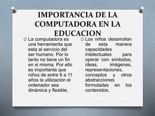 IMPORTANCIA DE LA
COMPUTADORA EN LA
EDUCACION
O La computadora es
una herramienta que
esta al servicio del
ser humano. Por lo
tanto no tiene un fin
en si misma. Por ello
es importante que
niños de entre 6 a 11
años la utilización el
ordenador sea
dinámica y flexible.
O Los niños desarrollan
de esta manera
capacidades
intelectuales para
operar con símbolos,
ideas, imágenes,
representaciones,
conceptos y otros
abstracciones
formuladas en los
contenidos.
 