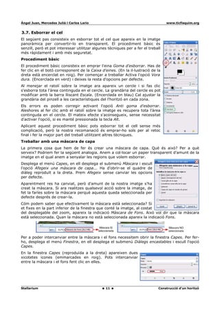Ángel Juan, Mercedes Juliá i Carlos Lario                                          www.ticfisquim.org


3.7. Esborrar el cel
El següent pas consisteix en esborrar tot el cel que apareix en la imatge
panoràmica per convertir-lo en transparent. El procediment bàsic és
senzill, però et pot interessar utilitzar algunes tècniques per a fer el treball
més ràpidament i amb més seguretat.
Procediment bàsic
El procediment bàsic consisteix en emprar l'eina Goma d'esborrar. Has de
fer clic en el botó corresponent de la Caixa d'eines. (En la il·lustració de la
dreta està encerclat en roig). Per començar a treballar Activa l'opció Vora
dura. (Encerclada en verd) i deixes la resta d'opcions per defecte.
Al menejar el ratolí sobre la imatge ara apareix un cercle i si fas clic
s'esborra tota l'àrea continguda en el cercle. La grandària del cercle es pot
modificar amb la barra lliscant Escala. (Encerclada en blau) Cal ajustar la
grandària del pinzell a les característiques del l'horitzó en cada zona.
Els errors es poden corregir activant l'opció Anti goma d'esborrar.
Aleshores al fer clic amb el ratolí sobre la imatge es recupera tota l'àrea
continguda en el cercle. El mateix efecte s'aconsegueix, sense necessitat
d'activar l'opció, si es manté pressionada la tecla Alt.
Aplicant aquest procediment bàsic pots esborrar tot el cell sense més
complicació, però la nostra recomanació és emprar-ho sols per al retoc
final i fer la major part del treball utilitzant altres tècniques.
Treballar amb una màscara de capa
La primera cosa que hem de fer és crear una màscara de capa. Qué és això? Per a què
serveix? Podriem fer la següent analogia. Anem a col·locar un paper transparent d'amunt de la
imatge en el qual anem a senyalar les regions que volem esborrar.
Desplega el menú Capes, en ell desplega el submenú Màscara i escull
l'opció Afegeix una màscara de capa... Ha d'obrir-se el quadre de
diàleg reproduït a la dreta. Prem Afegeix sense canviar les opcions
per defecte.
Aparentment res ha canviat, però d'amunt de la nostra imatge s'ha
creat la màscara. Si ara realitzes qualsevol acció sobre la imatge, de
fet la faríes sobre la màscara perquè aquesta queda seleccionada per
defecte després de crear-la.
Cóm podem saber que efectivament la màscara està seleccionada? Si
et fixes en la part inferior de la finestra que conté la imatge, al costat
del desplegable del zoom, apareix la indicació Màscara de Fons. Això vol dir que la màscara
està seleccionada. Quan la màscara no està seleccionada apareix la indicació Fons.




Per a poder intercanviar entre la màscara i el fons necessitem obrir la finestra Capes. Per fer-
ho, desplega el menú Finestra, en ell desplega el submenú Diàlegs encastables i escull l'opció
Capes.
En la finestra Capes (reproduïda a la dreta) apareixen dues
xicotetes icones (emmarcades en roig). Pots intercanviar
entre la màscara i el fons fent clic en elles.




Stellarium                                      11                            Construcció d'un horitzó
 