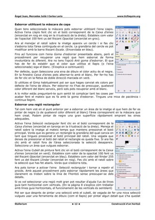 Ángel Juan, Mercedes Juliá i Carlos Lario                                         www.ticfisquim.org


Esborrar utilitzant la màscara de capa
Quan tens seleccionada la màscara pots esborrar utilitzant l'eina Llapis.
Activa l'eina Llapis fent clic en el botó corresponent de la Caixa d'eines
(encerclat en roig en roig en la il·lustració de la dreta). Estableix com valor
de l'opacitat 100 fent us del lliscant Opacitat (encerclat en groc).
Ara al menejar el ratolí sobre la imatge apareix un cercle i si fas clic
s'esborra tota l'àrea continguda en el cercle. La grandària del cercle es pot
modificar amb la barra lliscant Escala. (Encerclada en blau).
Fins ací funciona com l'eina Goma d'esborrar presentada abans, però el
procediment per recuperar una regió que hem esborrat de forma
involuntària és diferent. Ara no tens l'opció Anti goma d'esborrar. El que
has de fer és establir que el color que utilitza el llapis (o l'eina
seleccionada) siga el blanc. (S'explica a continuació)
Per defecte, quan Selecciona una eina de dibuix el color actiu és el negre.
En la finestra Caixa d'eines pots alternar-lo amb el blanc. Per fer-ho has
de fer clic en la fletxa de doble direcció marcada en verd.
Si utilitzes el Gimp habitualment pot ser que hages canviat els colors per
defecte de l'eina de dibuix. Per esborrar no t'has de preocupar, qualsevol
color diferent del blanc serveix, però sols pots recuperar amb el blanc.
A lo millor estàs preguntant-te quin sentit té complicar tant les coses per
acabar fent el mateix que es fa amb la goma d'esborrar. Tingues una mica de paciència i
continua llegint.
Esborrar una regió rectangular
Tal com hem vist en el punt anterior per a esborrar un àrea de la imatge el que hem de fer es
pintar de negre (o de qualsevol color diferent al blanc) l'àrea corresponent en la màscara que
hem creat. Podem pintar de negre una gran superfície ràpidament emprant les eines
adequades.
Activa l'eina Selecció rectangular fent clic en el botó corresponent de la
Caixa d'eines (encerclat en taronja en la il·lustració de la dreta). Meneja el
ratolí sobre la imatge al mateix temps que mantens pressionat el botó
principal. Vorás que es genera un rectangle la grandària del qual canvia en
tant que tingues pressionat el botó principal del ratolí. Una vegada que
deixes de pressionar el botó del ratolí el rectangle es queda fixe. Si ara fas
clic amb el ratolí fora de l'àrea seleccionada la selecció desapareix.
Selecciona un àrea que vulgues esborrar.
Activa l'eina Cubell de pintura fent clic en el botó corresponent de la Caixa
d'eines (encerclat en verd). Estableix com valor de la opacitat 100 fent us
del lliscant Opacitat (encerclat en blau). Estableix com valor del llindar 255
fent us del lliscant Llindar (encerclat en roig). Fes clic amb el ratolí sobre
la selecció que has fet abans. Vorás que s'esborra tota.
Ara pots tornar a activar l'eina Selecció rectangular i tornar a repetir el
procés. Amb aquest procediment pots esborrar ràpidament les àrees que
clarament es troben sobre la línia de l'horitzó sense preocupar-se dels
detalls.
Si es vol seleccionar una regió molt gran pot resultar d'ajuda l'us de línies
guia tant horitzontal com verticals. (En la pàgina 8 s'explica cóm treballar
amb línies guia horitzontals, el funcionament de les verticals és semblant)
Pot ser que després de pintar una selecció amb el cubell, de vegada de fer una nova selecció
vulgues usar una ferramenta de dibuix (com el llapis) per pintar algun detall que s'ha quedat


Stellarium                                     12                            Construcció d'un horitzó
 
