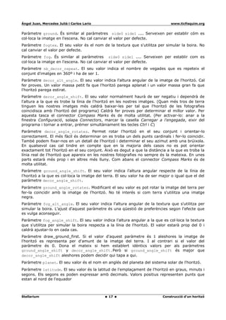 Ángel Juan, Mercedes Juliá i Carlos Lario                                       www.ticfisquim.org


Paràmetre ground. És similar al paràmetres side0 side1 .... Serveixen per establir cóm es
col·loca la imatge en l'escena. No cal canviar el valor per defecte.
Paràmetre fogtex. El seu valor és el nom de la textura que s'utilitza per simular la boira. No
cal canviar el valor per defecte.
Paràmetre fog. És similar al paràmetres side0 side1 .... Serveixen per establir com es
col·loca la imatge en l'escena. No cal canviar el valor per defecte.
Paràmetre nb_decor_repeat. El seu valor indica el nombre de vegades que es repeteix el
conjunt d'imatges en 360º i ha de ser 1.
Paràmetre decor_alt_angle. El seu valor indica l'altura angular de la imatge de l'horitzó. Cal
fer proves. Un valor massa petit fa que l'horitzó parega aplanat i un valor massa gran fa que
l'horitzó parega estirat.
Paràmetre decor_angle_shift. El seu valor normalment haurà de ser negatiu i dependrà de
l'altura a la que es trobe la línia de l'horitzó en les nostres imatges. (Quan més tros de terra
tinguen les nostres imatges més caldrà baixar-les per tal que l'horitzó de les fotografies
coincidisca amb l'horitzó del programa) Caldrà fer proves per determinar el millor valor. Per
aquesta tasca el connector Compass Marks és de molta utilitat. (Per activar-lo: anar a la
finestra Configuració, solapa Connectors, marcar la casella Carregar a l'engegada, eixir del
programa i tornar a entrar, prémer simultàniament les tecles Ctrl i C)
Paràmetre decor_angle_rotatez. Permet rotar l'horitzó en el seu conjunt i orientar-lo
correctament. El més fàcil és determinar on es troba un dels punts cardinals i fer-lo coincidir.
També podem fixar-nos en un detall de l'horitzó i determinar el seu azimut amb una brúixola.
En qualsevol cas cal tindre en compte que en la majoria dels casos no es pot orientar
exactament tot l'horitzó en el seu conjunt. Això es degut a que la distància a la que es troba la
línia real de l'horitzó que apareix en les nostres fotografies no sempre és la mateixa. En unes
parts estarà més prop i en altres més lluny. Com abans el connector Compass Marks és de
molta utilitat.
Paràmetre ground_angle_shift. El seu valor indica l'altura angular respecte de la línia de
l'horitzó a la que es col·loca la imatge del terra. El seu valor ha de ser major o igual que el del
paràmetre decor_angle_shift.
Paràmetre ground_angle_rotatez. Modificant el seu valor es pot rotar la imatge del terra per
fer-la coincidir amb la imatge de l'horitzó. No té interés si com terra s'utilitza una imatge
negra.
Paràmetre fog_alt_angle. El seu valor indica l'altura angular de la textura que s'utilitza per
simular la boira. L'ajust d'aquest paràmetre és una qüestió de preferències segon l'efecte que
es vulga aconseguir.
Paràmetre fog_angle_shift. El seu valor indica l'altura angular a la que es col·loca la textura
que s'utilitza per simular la boira respecta a la línia de l'horitzó. El valor estarà prop del 0 i
caldrà ajustar-lo en cada cas.
Paràmetre draw_ground_first. Si el valor d'aquest paràmetre és 1 aleshores la imatge de
l'horitzó es representa per d'amunt de la imatge del terra. I al contrari si el valor del
paràmetre és 0. Dona el mateix si hem establert idèntics valors per als paràmetres
ground_angle_shift y decor_angle_shift.Però si ground_angle_shift és major que
decor_angle_shift aleshores podem decidir qui tapa a qui.
Paràmetre planet. El seu valor és el nom en anglés del planeta del sistema solar de l'horitzó.
Paràmetre latitude. El seu valor és la latitud de l'emplaçament de l'horitzó en graus, minuts i
segons. Els segons es poden expressar amb decimals. Valors positius representen punts que
estan al nord de l'equador



Stellarium                                     17                           Construcció d'un horitzó
 
