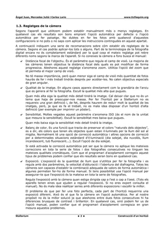 Ángel Juan, Mercedes Juliá i Carlos Lario                                       www.ticfisquim.org



1.3. Reglatges de la càmera
Segons l'aparell que utilitzem podem establir manualment més o menys reglatges. En
qualsevol cas els resultats son bons emprant l'opció automàtica per defecte o l'opció
automàtica per fer paisatge. No dubtes en fer les fotos amb qualsevol d'aquestes
configuracions si no pots o no saps com aplicar les instruccions contingudes en aquest apartat.
A continuació indiquem una serie de recomanacions sobre cóm establir els reglatges de la
càmera. Segons el cas podràs aplicar-los tots o alguns. Part de la terminologia de la fotografia
digital encara no és completament estàndard per la qual cosa el mateix reglatge pot rebre
diferents noms segons la marca de l'aparell. Si no coneixes la càmera a fons busca el manual:
    ✔   Distància focal de l'objectiu. És el paràmetre que regula el camp de visió. La majoria de
        les càmeres tenen objectius la distància focal dels quals es pot modificar de forma
        progressiva. Aleshores aquest reglatge s'anomena zoom. Utilitza l'opció del zoom que
        et permeta el major camp de visió.
        No té massa importància, però quan menor siga el camp de visió més quantitat de fotos
        hauràs de fer i més treball tindràs després per acoblar-les. No calen objectius especials
        de gran angular.
    ✔   Qualitat de la imatge. En alguns casos apareix directament com la grandària de l'arxiu
        que es genera al fer la fotografia. Escull la qualitat més alta que pugues.
        Quan més alta siga la qualitat més detall tindrà la imatge. Cal deixar clar que no és un
        tema que haja de preocupar-nos massa. Per fer l'horitzó per a Stellarium no es
        requereix una gran definició i, de fet, després haurem de reduir molt la qualitat de les
        imatges, però, ja que es fa el treball, no es mala idea disposar d'un horitzó d'alta
        definició (per exemple per imprimir un pòster).
    ✔   Sensibilitat. Moltes vegades aquest paràmetre s'anomena ISO (és el nom de la unitat
        que mesura la sensibilitat). Escull la sensibilitat mes baixa que pugues.
        Quan més baixa siga la sensibilitat més detall tindrà la imatge.
    ✔   Balanç de color. Es una funció que tracta de preservar el colors “naturals dels objectes”,
        es a dir, els colors que tenen els objectes quan estan il·luminats per la llum del sol al
        migdia. Normalment té una opció de correcció automàtica i altres opcions de correcció
        per a determinades situacions estàndard d'il·luminació (dia solejat, dia nuvolós, llum
        incandescent, tub fluorescent...). Escull l'opció de dia solejat.
        Si està activada la correcció automàtica pot ser que la càmera no aplique les mateixes
        correccions en tota la serie de fotos i dos fotografies consecutives no tinguen les
        mateixes qualitats cromàtiques. Com que el programari d'acoplament corregeix aquest
        tipus de problemes podem confiar que els resultats seran bons en qualsevol cas.
    ✔   Exposició. L'exposició és la quantitat de llum que s'utilitza per fer la fotografia i es
        regula amb dos paràmetres, la velocitat d'obturació i l'obertura del diafragma. Totes les
        càmeres son capaces d'establir la combinació adequada de valors de forma automàtica i
        algunes permeten fer-ho de forma manual. Si tens possibilitat usa l'opció manual per
        assegurar-te que l'exposició és la mateixa en tota la serie de fotografies.
        Regula l'exposició amb la càmera quan estiga dirigida cap a l'est o cap a l'oest. (Tots els
        aparells tenen eines que ajuden a regular l'exposició. Si no eres expert consulta el
        manual). No és mala idea realitzar series amb diferents exposicions i escollir la millor.
        El problema és que per fer una foto perfecta, cada part de l'horitzó requeriria una
        exposició diferent. Això és el que fa la càmera en l'opció automàtica. Per al nostre
        propòsit no és la millor solució ja que aleshores entre dues fotos consecutives hi ha
        diferencies brusques de contrast i brillantor. En qualsevol cas, sinó podem fer us de
        l'opció manual, poden confiar que el programari d'acoplament corregisca en gran
        mesura aquestos problemes.

Stellarium                                      2                           Construcció d'un horitzó
 