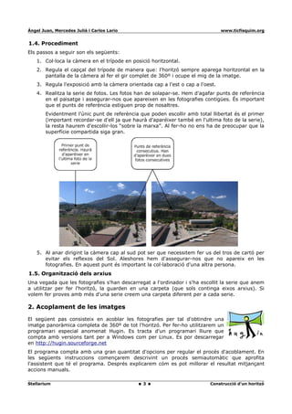 Ángel Juan, Mercedes Juliá i Carlos Lario                                       www.ticfisquim.org


1.4. Procediment
Els passos a seguir son els següents:
    1. Col·loca la càmera en el trípode en posició horitzontal.
    2. Regula el capçal del trípode de manera que: l'horitzó sempre aparega horitzontal en la
       pantalla de la càmera al fer el gir complet de 360º i ocupe el mig de la imatge.
    3. Regula l'exposició amb la càmera orientada cap a l'est o cap a l'oest.
    4. Realitza la serie de fotos. Les fotos han de solapar-se. Hem d'agafar punts de referència
       en el paisatge i assegurar-nos que apareixen en les fotografies contigües. És important
       que el punts de referència estiguen prop de nosaltres.
        Evidentment l'únic punt de referència que poden escollir amb total llibertat és el primer
        (important recordar-se d'ell ja que haurà d'aparéixer també en l'ultima foto de la serie),
        la resta haurem d'escollir-los “sobre la marxa”. Al fer-ho no ens ha de preocupar que la
        superfície compartida siga gran.




    5. Al anar dirigint la càmera cap al sud pot ser que necessitem fer us del tros de cartó per
       evitar els reflexos del Sol. Aleshores hem d'assegurar-nos que no apareix en les
       fotografies. En aquest punt és important la col·laboració d'una altra persona.
1.5. Organització dels arxius
Una vegada que les fotografies s'han descarregat a l'ordinador i s'ha escollit la serie que anem
a utilitzar per fer l'horitzó, la guarden en una carpeta (que sols continga eixos arxius). Si
volem fer proves amb més d'una serie creem una carpeta diferent per a cada serie.

2. Acoplament de les imatges

El següent pas consisteix en acoblar les fotografies per tal d'obtindre una
imatge panoràmica completa de 360º de tot l'horitzó. Per fer-ho utilitzarem un
programari especial anomenat Hugin. Es tracta d'un programari lliure que
compta amb versions tant per a Windows com per Linux. Es por descarregar
en http://hugin.sourceforge.net
El programa compta amb una gran quantitat d'opcions per regular el procés d'acoblament. En
les següents instruccions començarem descrivint un procés semiautomàtic que aprofita
l'assistent que té el programa. Després explicarem cóm es pot millorar el resultat mitjançant
accions manuals.

Stellarium                                      3                          Construcció d'un horitzó
 