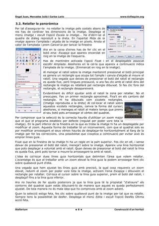 Ángel Juan, Mercedes Juliá i Carlos Lario                                        www.ticfisquim.org


3.2. Retallar la panoràmica
Per tal d'assegurar-te no retallar la imatge pels costats abans de
res has de conéixer les dimensions de la imatge. Desplega el
menú Imatge i escull l'opció Escala la imatge... Ha d'obrir-se el
quadre de diàleg reproduït a la dreta. En l'apartat Mida de la
imatge apareix l'amplada i alçada de la imatge en píxels. Anota el
valor de l'amplada i prem Cancel·la per tancar la finestra
                       Ara en la caixa d'eines has de fer clic en el
                       botó eina: Escapça que apareix encerclat en
                       roig en la imatge de l'esquerra.
                       Has de mantindre activada l'opció Fixat i en el desplegable associat
                       escollir Amplada. Aleshores en la cel·la qua apareix a continuació indica
                       l'amplada de la imatge. (Emmarcat en roig en la imatge).
                       Al menejar el ratolí sobre la imatge mantenint pressionat el botó principal
                       es genera un rectangle que ocupa tot l'ample i canvia d'alçada al moure el
                       ratolí. Una vegada que deixes de pressionar el botó del ratolí el rectangle
                       es queda fixe, però tingues precaució, si ara fas clic amb el ratolí dins del
                       rectangle la imatge es retallarà pel rectangle dibuixat. Si fas clic fora del
                       rectangle, el rectangle desapareixerà.
                       Evidentment és difícil ajustar amb el ratolí la zona per retallar. No et
                       preocupes. Fas un primer rectangle aproximat. Fixa't en els cantons del
                       rectangle. Hi ha dibuixats com xicotets rectangles.
                       (Imatge reproduïda a la dreta) Al col·locar el ratolí sobre
                       aquestos xicotets rectangles, canvia la forma del cursor;
                       aleshores, si meneges el ratolí al mateix temps que prems
                       el seu botó pots arrossegar el vèrtex del quadrat.
Per comprovar que la selecció és la correcta hauràs d'utilitzar un zoom major
que el que el programa estableix per defecte (regulat per poder vore tota la
imatge). En la part inferior de la finestra en la que es troba la imatge hi ha un desplegable per
modificar el zoom. Aquesta forma de treballar té un inconvenient, com que el quadrat sols es
por modificar arrossegant el seus vèrtex hauràs de desplaçar-te horitzontalment al llarg de la
imatge per fer les correccions. Una possibilitat que s'explica a continuació per evitar això és
emprar línies guia.
Fixat que en la finestra de la imatge hi ha un regle en la part superior. Fes clic en ell, i sense
deixar de pressionar el botó del ratolí, meneja'l sobre la imatge. Apareix una línia horitzontal
que pots desplaçar a voluntat amb el ratolí. Quan deixes de pressionar el botó del ratolí la línia
es queda fixa, però pots tornar a moure-la arrossegant-la amb el ratolí.
L'idea és col·locar dues línies guia horitzontals que delimiten l'àrea que volem retallar.
L'avantatge és que al treballar amb un zoom elevat la línia guia la podem arrossegar fent clic
sobre qualsevol punt d'ella.
Una vegada que hem ajustat les línies guia amb precisió, la qual cosa requereix un zoom
elevat, reduïm el zoom per poder vore tota la imatge, activem l'eina Escapça i dibuixem el
rectangle per retallar: Col·loca el cursor sobre la línia guia superior, prem el botó del ratolí, i
desplaça'l fins a la línia guia inferior.
Ara no hauríes de fer ajusts posteriors ja que la línia guia té la propietat “d'atraure” els
contorns del quadrat quan estàs dibuixant-lo de manera que aquest es queda perfectament
ajustat. De tota manera no és mala idea que ho comproves amb al zoom adient.
Quan la selecció estiga feta, fes clic sobre qualsevol punt de la imatge per tal que es retalle.
Sempre tens la possibilitat de desfer. Desplega el menú Edita i escull l'opció Desfés Última
acció feta.


Stellarium                                       8                           Construcció d'un horitzó
 