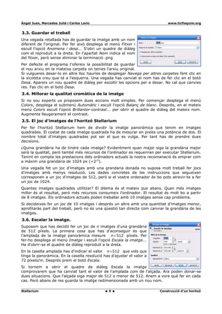 Ángel Juan, Mercedes Juliá i Carlos Lario                                     www.ticfisquim.org


3.3. Guardar el treball
Una vegada retallada has de guardar la imatge amb un nom
diferent de l'original. Per fer això desplega el menú Fitxer i
escull l'opció Anomena i desa... S'obri un quadre de diàleg
com el reproduït a la dreta. En l'apartat Nom indica el nom
del fitxer, però sense eliminar la terminació .png
Per defecte el programa t'ofereix la possibilitat de guardar
el nou arxiu en la mateixa carpeta on tenies l'arxiu original.
Si vulgueres desar-lo en altre lloc hauríes de desplegar Navega per altres carpetes fent clic en
la xicoteta creu que té a l'esquerra. Una vegada has canviat el nom has de fer clic en el botó
Desa. Apareix un nou quadre de diàleg per escollir les opcions per a desar. No cal que canvies
res. Fas clic en el botó Desa.
3.4. Millorar la qualitat cromàtica de la imatge
Si no sou experts us proposem dues accions molt simples. Per començar desplega el menú
Colors, desplega el submenú Automàtic i escull l'opció Balanç de blanc. Després, en el mateix
menú Colors escull l'opció Brillantor-contrast... per obrir el quadre de diàleg del mateix nom.
Augmenta lleugerament el contrast.
3.5. El joc d'imatges de l'horitzó Stellarium
Per fer l'horitzó Stellarium hem de dividir la imatge panoràmica que tenim en imatges
quadrades. El costat de cada imatge quadrada ha de mesurar en pixles una potència de dos. El
nombre total d'imatges quadrades pot ser el que es vulga. Per tant has de prendre dues
decisions.
¿Quina grandària ha de tindre cada imatge? Evidentment quan major siga la grandària major
serà la qualitat, però també més recursos de l'ordinador es requeriran per executar Stellarium.
Tenint en compte les prestacions dels ordinadors actuals la nostra recomanació és emprar com
a màxim una grandària de 1024 px (=210).
Una vegada fet un joc d'imatges amb una grandaria donada no suposa molt treball fer jocs
d'imatges amb menys resolució. Les dades concretes de les instruccions que segueixen
corresponen a un joc d'imatges de 512, però si el vostre ordenador és bo pots atrevir-te a fer
un joc de 1024.
Quantes imatges quadrades utilitzar? El dilema és el mateix que abans. Quan més imatges
millor és el resultat, però més recursos consumeix l'ordinador. El resultat és molt bo a partir
de 8 imatges. Els ordinadors actuals poden treballar amb 10 imatges sense cap problema.
Si decideixes fer un joc de 10 imatges i després un altre amb una quantitat d'imatges menor,
aprofitaràs part del treball, però no és una qüestió tan directa com canviar la grandària de les
imatges.
3.6. Escalar la imatge.
Suposem que has decidit fer un joc de n imatges d'una grandària
de 512 píxels. La primera cosa que has d'aconseguir és que
l'amplada de la imatge panoràmica mesure n×512 píxels. Per
fer-ho desplega el menú Imatge i escull l'opció Escala la imatge...
Ha d'obrir-se el quadre de diàleg reproduït a la dreta.
En la casella amplada has d'indicar el valor n×512 que vols que
tinga la panoràmica. En la casella resolució has d'ajustar el valor a
72 píxels/in. Després prem el botó Escala.
Si tornem a obrir el quadre de diàleg Escala la imatge
comprovarem que ha canviat tant el valor de l'amplada com de l'alçada. Ara poden donar-se
dues situacions. Que l'alçada siga major de 512 o menor de 512. Anem a vore què fer en cada
cas. Però abans de res guarda la imatge redimensionada amb un nou nom.

Stellarium                                      9                         Construcció d'un horitzó
 