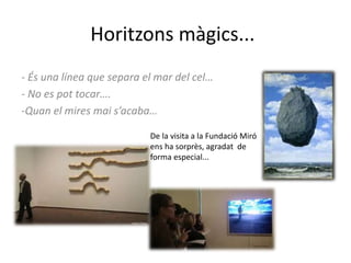 Horitzons màgics...
- És una línea que separa el mar del cel…
- No es pot tocar….
-Quan el mires mai s’acaba…
De la visita a la Fundació Miró
ens ha sorprès, agradat de
forma especial...
 