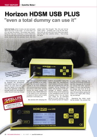 TEST REPORT                                Satellite Meter




Horizon HDSM USB PLUS
"even a total dummy can use it"
Let’s be frank, when it came, we were amused.                       yellow color! We thought: “No, this can not be
What was this? It was small - no more than 1/2                      really useful – probably just a toy for the ama-
of a cat (see the photo). The simple case resem-                    teurs who do not care how much time they spend
bling the ones you could buy in every electronic                    playing with their satellite dishes...” How wrong
Do-It-Yourself store and the front panel with only                  we were!
arrow buttons did not promise much. And this




                                            itor
                                   llite ed
                            E-sate       of the
                    of TEL
        la xed
               c at             ension
The re                  all dim            eter
                er y sm            llite m
 s h ow s the v           U S sate
                   S B PL
           DSM U        ORIZO
                                N.
   n ew H       from H


  Full of skepticism, we started                   lead, USB lead or a mains power     built-in accumulator using the       to your battery. Although the
to examine the accessories.                        cord (all included in the pack-     mains lead. The manufacturer         manual recommends continuing
The leather bag had a strap to                     age). Yes, the power supply unit    clearly states in the user manual    the ﬁrst charging for 24 hours,
hang it on your neck but you                       is built in! No more headaches      that we are getting the unit not     we noticed that after approxi-
can also fasten it to your belt.                   with connecting a box to another    charged. During charging, the        mately 1.5 hour, the accumula-
There are openings in the bag                      box and to a wall outlet. Despite   meter was showing us the per-        tor charge rose from 10 % to
through which you can attach a                     having the power supply unit        centage of battery capacity.         100%. Of course, we could not
cable, should it be a car charger                  inside its case, HDSM USB PLUS      Another thing worth mentioning       wait 24 hours before giving the
                                                   is not heavy at all. Everything     is the intelligence built into the   meter a try. Right after charg-
                                                   is based on Velcro and is really    charging circuit. You can leave      ing, we started.
                                                   practical in everyday use.          your meter for an extended
                                                                                       period of time without a fear          Operating the meter could
                                                     We started with charging the      that something bad will happen       not be simpler. You connect the
                                    2007
                         10 - 1 /
                               1
                                     S
                            B PLU
                    SM US               ffer
            ON HD              could o
    HORIZ          th ink one           e
         n ot even            s y to us
  We did              r so ea
              te mete
    a satelli




36 TELE-satellite & Broadband — 10-1
                                   1/2007 — www.TELE-satellite.com
 