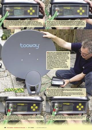 ■ Alles OK! Das HD-TC8 zeigt an, dass der Tooway-Transponder                       ■ Schon besser! Nach der Feinjustierung steigt der Signalpegel auf
empfangen wird und die Empfangsanlage ausgerichtet ist. Jetzt kann                 6,3 dB. Hier zeigt sich der Wert des HORIZON HD-TC8: die genaue und
die Feinjustierung beginnen, denn mit einem Signalpegel von 5,5 dB ist             schnelle Anzeige des Messgeräts erlaubt eine exakte Fokussierung auf
der Empfang nur knapp über dem Threshold, d.h. es verbleibt nur wenig              das Empfangsoptimum. Nur so kann bestmöglicher Empfang realisiert
Reserve.                                                                           werden.




                                                                                   ■ Sind denn die horizontalen Transponder
                                                                                   wirklich nicht zu empfangen? Da der LNB
                                                                                   nur die horizontale Polarisationsebene
                                                                                   empfängt, muß die gesamte Antenne um
                                                                                   90° gedreht werden. Jetzt steht sie richtig
                                                                                   und mit dem HD-TC8 wird versucht, einen
                                                                                   der beiden horizontalen Transponder
                                                                                   zu empfangen. Allerdings: kein Erfolg,
                                                                                   denn am Empfangsort Amsterdam
                                                                                   sind die horizontalen Beams nicht zu
                                                                                   empfangen. Diese Beams sind für die
                                                                                   Länder Frankreich und Italien ausgelegt
                                                                                   und sind in Amsterdam zu weit weg bzw
                                                                                   zu schwach.




                                                                                   ■ Die Transmitter-Verbindungsleitung ist nicht angesteckt, weil in
                                                                                   diesem Fall das Satellitenmodem zur Speisung der 30 Volt für das
                                                                                   Tooway-System benutzt wird.
                                                                                     Im unteren Bild liefert das HD-TC8 die 30 Volt Spannung direkt an
                                                                                   die Tooway ODU, was die Installation einfacher macht und man keine
                                                                                   Kabelvor Installatino der Antenne legen muß.




■ Ein Highlight des HD-TC8 ist die Spektrumanzeige: in 1-2 Sekunden                ■ Die Bandbreite für die Spektrumanzeige kann in verschiedenen Stufen
wird das gesamte Spektrum angezeigt, je nach eingestellter Bandbreite.             gewählt werden. 1200, 960, 480, 240 und 120 MHz Stufen stehen zur
Im Bild sieht man den Träger auf 19.630 GHz.                                       Verfügung.




24 TELE-satellite — Broadband & Fiber-Optic — 10-1
                                                 1/2009 — www.TELE-satellite.com
 