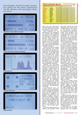 TELE-satellite World                            www.TELE-satellite.com/...
Eine Aufgabe, die Horizon ganz wunder-             Download this report in other languages from the Internet:
bar gelöst hat: Mit einem Tastendruck              Arabic
                                                   Indonesian
                                                                 ‫ﺍﻟﻌﺮﺑﻴﺔ‬
                                                                 Indonesia
                                                                              www.TELE-satellite.com/TELE-satellite-0711/ara/horizon.pdf
                                                                              www.TELE-satellite.com/TELE-satellite-0711/bid/horizon.pdf
hat der Monteur alle benötigten Daten              Bulgarian
                                                   German
                                                                 Български
                                                                 Deutsch
                                                                              www.TELE-satellite.com/TELE-satellite-0711/bul/horizon.pdf
                                                                              www.TELE-satellite.com/TELE-satellite-0711/deu/horizon.pdf
zur Hand:                                          English
                                                   Spanish
                                                                 English
                                                                 Español
                                                                              www.TELE-satellite.com/TELE-satellite-0711/eng/horizon.pdf
                                                                              www.TELE-satellite.com/TELE-satellite-0711/esp/horizon.pdf
                                                   French        Français     www.TELE-satellite.com/TELE-satellite-0711/fra/horizon.pdf
                                                   Greek         Ελληνικά     www.TELE-satellite.com/TELE-satellite-0711/hel/horizon.pdf
                                                   Croatian      Hrvatski     www.TELE-satellite.com/TELE-satellite-0711/hrv/horizon.pdf
                                                   Italian       Italiano     www.TELE-satellite.com/TELE-satellite-0711/ita/horizon.pdf
                                                   Hungarian     Magyar       www.TELE-satellite.com/TELE-satellite-0711/mag/horizon.pdf
                                                   Mandarin      中文           www.TELE-satellite.com/TELE-satellite-0711/man/horizon.pdf
                                                   Dutch         Nederlands   www.TELE-satellite.com/TELE-satellite-0711/ned/horizon.pdf
                                                   Polish        Polski       www.TELE-satellite.com/TELE-satellite-0711/pol/horizon.pdf
                                                   Russian       Русский      www.TELE-satellite.com/TELE-satellite-0711/rus/horizon.pdf
                                                   Turkish       Türkçe       www.TELE-satellite.com/TELE-satellite-0711/tur/horizon.pdf




                                                  sahen, dass der Ladezustand              keine Ruhe, nämlich woher das
                                                  auf 100% geklettert war, konn-           Messgerät wissen kann, welche
                                                  ten wir es nicht mehr erwarten           2 Transponder es zum Einrich-
                                                  und begannen unseren Test.               ten der Antenne verwenden
Signallevel und Channel BER vor Korrektur
                                                     Dazu verbanden wir den                soll. Schließlich sind die Trans-
                                                  Signaleingang des Messgeräts             ponder eines Satelliten nicht
                                                  mit unserem LNB, schalteten              in allen Regionen gleich stark
                                                  das Gerät ein und wählten mit            empfangbar und so ist unter
                                                  den Pfeiltasten den Satelliten,          Umständen ein Transponder,
                                                  auf den unsere Antenne aus-              der zum Ausrichten einer klei-
                                                  gerichtet werden sollte. Nun             nen Antenne in England bestens
                                                  wird der Sat-Spiegel so lange            geeignet ist, in Polen oder Spa-
                                                  bewegt, bis uns ein akustischer          nien nicht verwendbar.
                                                  Hinweis und die Signalquali-                Das Handbuch schwieg sich
                                                  täts- und Signalstärkeanzeige            zu diesem Thema beharrlich
                                                  am Display auf den gefundenen            aus, erst ein Blick auf die Web-
                                                  Satelliten hinweisen.                    site des Herstellers www.hori-
                                                     Hat man im ersten Durchgang           zonhge.com verriet des Rätsels
                                                  nichts gefunden wird einfach             Lösung: Das HDSM USB PLUS
                                                  die Elevation der Antenne ver-           wird je nach Auslieferungsland
Carrier to Noise Ratio und die Post Viterbi BER
                                                  ändert und der Vorgang danach            mit unterschiedlichen Trans-
                                                  wiederholt. In der Regel sollte          ponderdaten vorprogrammiert.
                                                  sich jeder gewünschte Satel-                In unserer globalisierten Welt
                                                  lit so innerhalb einer Minute            kann es aber nun durchaus
                                                  ﬁnden lassen. Da wir bereits             passieren, dass man ein Gerät
                                                  einiges an Erfahrung mitbrach-           erwischt, dessen Vorprogram-
                                                  ten und ungefähr wussten, wie            mierung nicht für den eigenen
                                                  die Antenne zu justieren war,            Standort geeignet ist, bzw.
                                                  benötigten wir im Test gerade            man möchte das Gerät unter
                                                  mal 15 Sekunden, um unseren              Umständen auch an einem
                                                  Wunschsatelliten anzupeilen.             anderen Standort einsetzen.
                                                     Während des Ausrichtens                  Zu diesem Zweck bietet der
                                                  kann es oftmals durchaus sinn-           Downloadbereich auf der Web-
                                                  voll sein, sich nicht nur auf die        site des Herstellers ganze 14
                                                  akustische Erfolgsmeldung zu             verschiedene        Transponder/
                                                  verlassen, sondern auch die              Satellitensets, unter anderem
Frequenzspektrum                                  Signallevelanzeige im Auge zu            auch für China, Brasilien und
                                                  behalten. Mit Hilfe der Pfeil-           Russland. Wir wissen aus der
                                                  tasten links/rechts lässt sich           Praxis, wie schwierig es oftmals
                                                  nämlich in Sekundenschnelle              ist, den richtigen Transponder
                                                  der gewünschte Satellit ver-             zum Einmessen einer Antenne
                                                  ändern und so besteht bei                zu ﬁnden, Horizon hat uns diese
                                                  einem plötzlichen Anstieg des            Arbeit abgenommen. Dafür
                                                  Signallevel     die Möglichkeit,         sagen wir Danke!
                                                  in kürzester Zeit den Satelli-              Wurde ein Satellit erfolg-
                                                  ten zu identiﬁzieren, auf dem            reich identiﬁziert meldet das
                                                  man sich gerade beﬁndet, und             Messgerät dies durch ein aku-
                                                  so eine Orientierungshilfe zum           stisches Signal. Im Display
                                                  eigentlichen Wunschsatelliten            werden zusätzlich Signallevel
                                                  zu erhalten.                             bzw. Signalqualität in % sowie
                                                     Das Messgerät wird vom                die BER eingeblendet. BER
                                                  Hersteller mit 64 vorprogram-            steht für Bit Error Rate (QBER
Konstellationsdiagramm                            mierten Transpondereinträgen,            vor Viterbi) und sollte nicht
                                                  je ein horizontaler und ein ver-         unter 1.0 E-2 fallen, da sonst
                                                  tikaler, für die insgesamt 32            mit Signalstörungen zu rech-
                                                  gespeicherten Satelliten aus-            nen ist.
                                                  geliefert. Zusätzlich kann pro              Zusätzlich können neben den
                                                  Satellit ein weiterer Transpon-          bereits genannten Werten auch
                                                  der, der dem Monteur beson-              das C/N und die VBER (die nach
                                                  ders wichtig ist, abgespeichert          Viterbi korrigierte Bit Error
                                                  werden. Dabei stellten wir fest,         Rate) anzeigt werden, wobei
                                                  dass das HDSM USB PLUS eine              der letztere Wert nicht wirk-
                                                  Vielzahl    verschiedener     LOF        lich entscheidend ist und stän-
                                                  Werte, unter anderem für das             dig zwischen sehr gut und sehr
                                                  KU-, C- und KA- Band unter-              schlecht schwankt.
                                                  stützt.                                     Interessanter ist da schon
                                                     Eine Frage allerdings ließ uns        das C/N, das einen aussage-
                                                  während des gesamten Tests               kräftigen Wert zum Vergleich
LNB Anschlußtest

                                                       www.TELE-satellite.com — 10-1
                                                                                   1/2007 — TELE-satellite & Broadband                     37
 