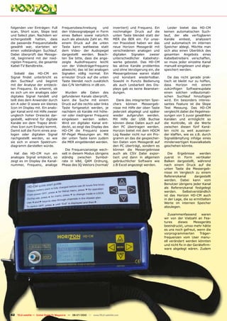 folgenden vier Einträgen: Full         Frequenzbeschreibung       und          invertiert) und Frequenz. Ein      Leider bietet das HD-CM
scan, Short scan, Slope test           den Videosignalpegel in Form            nochmaliger Druck auf die        keinen automatischen Such-
und Select plan. Nachdem wir           eines Balken sowie natürlich            unten Taste blendet statt der    lauf, der alle verfügbaren
sichergestellt hatten, dass            auch als absolute Zahl an. Mit          MER die BER ein. Für unse-       Kanäle einliest, analysiert
die passende Frequenztabelle           einem Druck auf die unten               ren Praxistest haben wir das     und automatisch im internen
gewählt war, starteten wir             Taste kann wahlweise statt              neue Horizon Messgerät mit       Speicher ablegt. Möchte man
einen vollständigen Suchlauf.          dem Video- der Audiopegel               verschiedenen analogen und       sich also einen Überblick des
Dabei überprüft das Messge-            dargestellt werden. Beach-              digitalen    Signalen  zweier    gesamten Angebots eines
rät, beginnend mit der nied-           ten Sie bitte, dass die ange-           unterschiedlicher Kabelnetz-     Kabelbetreibers verschaffen,
rigsten Frequenz, die gesamte          zeigte Audiofrequenz leicht             werke getestet. Das HD-CM        so muss jeder einzelne Kanal
Kabel-TV Bandbreite.                   von der Videoträgerfrequenz             las aktive Kanäle problemlos     manuell eingelesen und abge-
                                       abweicht; das ist bei analogen          und ohne Verzögerung ein, die    speichert werden.
  Sobald das HD-CM ein                 Signalen völlig normal. Ein             Messergebnisse waren stabil
Signal findet unterbricht es           erneuter Druck auf die unten            und konstant wiederholbar.          Da das nicht gerade prak-
den Suchlauf und beginnt               Taste blendet noch zusätzlich           Sowohl in Puncto Bedienung       tisch ist bleibt nur zu hoffen,
mit der Analyse der entdeck-           das C/N Verhältnis in dB ein.           als auch Lesbarkeit des Dis-     dass Horizon mit einem
ten Frequenz. Es erkennt, ob                                                   plays gab es keine Beanstan-     zukünftigen Softwareupdate
es sich um ein analoges oder             Wurden alle Daten des                 dungen.                          einen solchen vollautomati-
digitales Signal handelt und           gefundenen Kanals überprüft,                                             schen Suchlauf hinzufügen
teilt dies dem Anwender durch          kann die Suche mit einem                   Dank des integrierten Spei-   wird. Ein besonders interes-
ein A oder D sowie ein kleines         Druck auf die rechts oder links         chers können Messergeb-          santes Feature ist die Slope
Icon im Display mit. Ein analo-        Taste fortgesetzt werden, je            nisse mit Hilfe der oben Taste   Test Messung. Das HD-CM
ger Kanal wird mit Hilfe zweier        nachdem ob Kanäle mit höhe-             jederzeit abgelegt und später    vergleicht dabei die Pegelmes-
ungleich hoher Dreiecke dar-           rer oder niedrigerer Frequenz           wieder aufgerufen werden.        sungen von 5 zuvor gewählten
gestellt, während für digitale         eingelesen werden sollen.               Mit Hilfe der USB Buchse         Kanälen und ermöglicht so
Kanäle ein dem Trapez ähnli-           Wird ein digitaler Kanal ent-           können diese Daten auch auf      die Kontrolle, ob die Werte
ches Icon zum Einsatz kommt.           deckt, so zeigt das Display des         den PC übertragen werden.        zwischen diesen fünf Kanä-
Damit soll die Form eines ana-         HD-CM die Frequenz sowie                Horizon bietet mit dem HDCM      len nicht zu weit auseinan-
logen oder digitalen Signal            RF-Pegel Messungen an. Mit              Log Reader nicht nur ein Pro-    der klaffen, wie es z.B. durch
nachgestellt werden, so wie            der unten Taste kann zudem              gramm an das die gespeicher-     Signaldämpfung infolge eines
sie sich in einem Spektrum-            die MER eingeblendet werden.            ten Daten vom Messgerät auf      minderwertigen Koaxialkabels
diagramm darstellen würde.                                                     den PC überträgt, sondern es     geschehen könnte.
                                         Die Frequenzanzeige wech-             können die Messergebnisse
  Hat das HD-CM nun ein                selt in diesem Modus übrigens           auch als CSV Datei expor-           Die   Ergebnisse    werden
analoges Signal entdeckt, so           ständig zwischen Symbol-                tiert und dann in allgemein      zuerst in Form vertikaler
zeigt es im Display die Kanal-         rate in kBd, QAM Ordnung,               gebräuchlicher Software wie      Balken dargestellt, während
nummer, Frequenz, analoge              Phase des IQ Vektors (normal/           z.B Excel angezeigt werden.      nach einem Druck auf die
                                                                                                                unten Taste die Messergeb-
                                                                                                                nisse im Vergleich zu einem
                                                                                                                Referenzkanal       dargestellt
                                                                                                                werden. Dabei kann vom
                                                                                                                Benutzer übrigens jeder Kanal
                                                                                                                als Referenzkanal festgelegt
                                                                                                                werden.     Selbstverständlich
                                                                                                                ist das Horizon HD-CM auch
                                                                                                                in der Lage, die so ermittelten
                                                                                                                Werte im internen Speicher
                                                                                                                abzulegen.

                                                                                                                   Zusammenfassend        waren
                                                                                                                wir von der Vielzahl an Fea-
                                                                                                                tures    dieses      Messgeräts
                                                                                                                beeindruckt, umso mehr hätte
                                                                                                                es uns noch gefreut, wenn die
                                                                                                                vorprogrammierten        Träger-
                                                                                                                frequenzen vom User manu-
                                                                                                                ell verändert werden könnten
                                                                                                                und nicht fix in der Gerätefirm-
                                                                                                                ware abgelegt wären. Zudem




42 TELE-satellite — Global Digital TV Magazine — 06-07/2010 — www.TELE-satellite.com
 