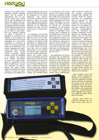 comporte que quatre items:             chaine analogique et le niveau          et la fréquence. Une autre         ment, le HD-CM, n’offre pas
Balayage complet, balayage             du signal vidéo sous forme de           pression sur la flèche de bas      une     analyse    automatique
réduit, test de courbe et              bar graphique et en chiffre             permet de remplacer le MER         complète dans laquelle l’on
sélectionnez plan de fré-              également.     Une    pression          par le BER. Nous avons testé       trouvera toutes les chaines
quence. Après avoir vérifié            du bouton de flèche de bas              l’appareil sur une variété de      mesurées et enregistrées
que le plan de fréquence de            affiche la valeur du niveau             signaux analogiques et numé-       dans la mémoire. Si vous
chaine était réglé, nous lan-          audio. Notez que la fréquence           riques disponibles sur deux        souhaitez obtenir une idée
çâmes un balayage complet.             audio affichée est légèrement           réseaux de câbles distincts.       entière sur une prise d’abon-
Le balayage parcoure la tota-          différente de la fréquence              Le HD-CM se verrouillait           nement TV, les chaînes doi-
lité de la bande passante de la        porteuse de vidéo; Ceci est             rapidement sur les signaux         vent être stockées dans la
TV par câble en commençant             normal pour un signal analo-            et fournissait des résultats       mémoire       individuellement.
par la chaine la plus basse.           gique.                                  stables et répétables. Nous        Ceci n’est réellement pas
Dès que l’appareil détecte                                                     n’avions aucun problème de         pratique. Justement, Horizon
un signal, il interrompt le               En appuyant une seconde              manipulation du clavier et de      ajoutera un balayage auto-
balayage et commence son               fois sur la flèche de bas, cela         lecture de l’écran. Le HD-CM       matique dans la prochaine
analyse. Il vous indique si le         affiche le ratio C/N en déci-           peut également stocker tout        mise à jour du firmware. Une
signal appartient à une chaine         bels. Une fois que toutes les           résultat dans sa mémoire pour      fonctionnalité     intéressante
analogique ou à une chaine             données de la chaine ont été            des références ultérieures à       concerne la mesure de test de
numérique en affichant la              identifiées, le balayage peut           l’aide du bouton de flèche de      courbe. Le mesureur HD-CM
lettre A ou D avec une petite          être relancé en appuyant sur            haut. Si vous connectez un PC      compare les mesures de
icône qui la représente. Une           la touche flèche de droite              au HD-CM à l’aide d’un câble       niveau jusqu’à cinq porteuses
chaine analogique est repré-           (pour aller vers les chaines            USB, alors ces résultats peu-      présélectionnées pour véri-
sentée avec deux triangles             supérieures) ou sur la flèche           vent être également téléchar-      fier que les différences entre
juxtaposés      alors    qu’une        de gauche (pour descendre               gés sur ce PC.                     elles, ne sont pas excessives,
chaine     numérique     affiche       vers les chaines inférieures).                                             ce qui pourraient être dues,
quelque chose de semblable             Quand une chaine numé-                    Une application de lecture       par exemple, à l’atténuation
à un trapèze. Ces figures              rique est identifiée, le HD-CM          de fichier “log” du HDCM est       introduite par une mauvaise
sont censées représenter               affiche les mesures de niveau           disponible gratuitement chez       qualité de câble coaxial. Les
la forme d’un signal analo-            de la fréquence et de la RF.            Horizon et vous permet non         résultats sont d’abord pré-
gique ou numérique comme               En appuyant sur la flèche de            seulement de lire la mémoire       sentés graphiquement sous
cela est affiché sur un écran          bas, la lecture MER.est indi-           du mesureur, mais également        la forme de barres verticales,
d’un analyseur de spectre.             quée. Le champ de fréquence             d’exporter les résultats vers      mais lorsque l’on appuie sur
Quand une chaine analo-                tourne autour des mesures               un fichier CSV vous permet-        la touche flèche de bas, les
gique est identifiée, le HD-CM         suivantes: le débit symbole en          tant de visualiser les résultats   résultats de la porteuse de
indique le numéro du canal,            kBd, l’ordre QAM, phasage du            en utilisant un programme          référence sont affichés.
la fréquence, les détails de la        vecteur IQ (normal/inversé)             comme Excel. Malheureuse-
                                                                                                                    Toute porteuse peut être
                                                                                                                  définie comme porteuse de
                                                                                                                  référence. Ces résultats peu-
                                                                                                                  vent être également stockés
                                                                                                                  dans la mémoire de l’appareil
                                                                                                                  de mesure. Nous avons été
                                                                                                                  impressionnés par ces carac-
                                                                                                                  téristiques, mais ca aurait pu
                                                                                                                  être meilleur si les fréquences
                                                                                                                  porteuses présélectionnées
                                                                                                                  soient réglables par l’utilisa-
                                                                                                                  teur plutôt que d’être fixées
                                                                                                                  dans le firmware.

                                                                                                                     Horizon peut rendre ce
                                                                                                                  mesureur maniable et pra-
                                                                                                                  tique encore plus utile en




42 TELE-satellite — Global Digital TV Magazine — 06-07/2010 — www.TELE-satellite.com
 