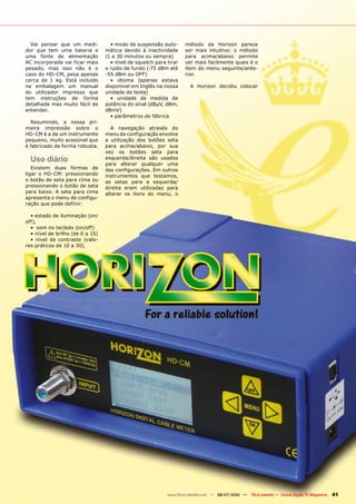 Vai pensar que um medi-           • modo de suspensão auto-       método da Horizon parece
dor que tem uma bateria e         mática devido à inactividade      ser mais intuitivo: o método
uma fonte de alimentação          (1 a 30 minutos ou sempre)        para acima/abaixo permite
AC incorporada vai ficar mais       • nível de squelch para tirar   ver mais facilmente quais é o
pesado, mas isso não é o          o ruído de fundo (-75 dBm até     item do menu seguinte/ante-
caso do HD-CM, pesa apenas        -55 dBm ou OFF)                   rior.
cerca de 1 kg. Está incluído        • idioma (apenas estava
na embalagem um manual            disponível em Inglês na nossa       A Horizon decidiu colocar
do utilizador impresso que        unidade de teste)
tem instruções de forma             • unidade de medida de
detalhada mas muito fácil de      potência do sinal (dBµV, dBm,
entender.                         dBmV)
                                    • parâmetros de fábrica
  Resumindo, a nossa pri-
meira impressão sobre o             A navegação através do
HD-CM é a de um instrumento       menu de configuração envolve
pequeno, muito acessível que      a utilização dos botões seta
é fabricado de forma robusta.     para acima/abaixo, por sua
                                  vez os botões seta para
  Uso diário                      esquerda/direita são usados
                                  para alterar qualquer uma
   Existem duas formas de         das configurações. Em outros
ligar o HD-CM: pressionando       instrumentos que testamos,
o botão de seta para cima ou      as setas para a esquerda/
pressionando o botão de seta      direita eram utilizadas para
para baixo. A seta para cima      alterar os itens do menu, o
apresenta o menu de configu-
ração que pode definir:

  • estado de iluminação (on/
off),
  • som no teclado (on/off)
  • nível de brilho (de 0 a 15)
  • nível de contraste (valo-
res práticos de 10 a 30),




                                                            www.TELE-satellite.com — 06-07/2010 —   TELE-satellite — Global Digital TV Magazine   41
 