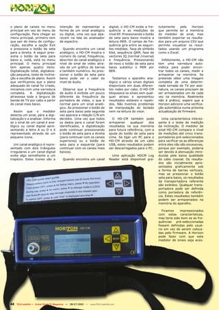 o plano de canais no menu              intenção de representar a               digital, o HD-CM exibe a fre-     tuitamente    pela   Horizon
principal em vez do menu de            forma de um sinal analógico             quência e as medições de          que permite ler a memória
configuração. Para chegar ao           ou digital, uma vez que apa-            nível RF. Pressionando o botão    do medidor de sinal, mas
menu principal, primeiro tem           recem na tela do analisador             de seta para baixo mostra a       também exportar os resulta-
que sair do menu de configu-           de espectro.                            leitura MER. O campo de fre-      dos para um arquivo CSV que
ração, escolhe a opção Exit                                                    quência gira entre as seguin-     permite visualizar os resul-
e pressiona o botão de seta              Quando encontra um canal              tes medidas: Taxa de símbolo      tados usando um programa
para a direita. A seguir pres-         analógico, o HD-CM mostra o             Kbd, sequência QAM, fase de       como o Excel.
siona o botão de seta para             número do canal, frequência,            vectores IQ (normal /inversa)
baixo e, voilà, está no menu           descritor do canal analógico e          e frequência. Pressionando          Infelizmente, o HD-CM não
principal. O menu principal            nível de sinal de vídeo atra-           de novo o botão de seta para      tem uma varredura auto-
tem apenas quatro itens:               vés de um gráfico de barras             baixo substitui o MER por         mática para poder encon-
Digitalização total, digitaliza-       e também numérico. Ao pres-             BER.                              trar todos os canais, medir e
ção pequena, teste de inclina-         sionar o botão de seta para                                               armazenar na memória. Se
ção e escolha de plano. Assim          baixo pode ver o valor do                 Testamos o aparelho ana-        pretende obter uma imagem
que verificamos que o plano            nível de áudio.                         lógico e vários sinais digitais   completa de uma determi-
adequado do canal foi criado,                                                  disponíveis em duas diferen-      nada tomada de TV por assi-
iniciamos com uma varredura              Observe que a frequência              tes redes por cabo. O HD-CM       natura, os canais precisam de
completa.    A    digitalização        de áudio é exibida um pouco             bloqueava os sinais sem qual-     ser armazenados um de cada
atravessa toda a largura de            diferente da frequência da              quer atraso e apresentou          vez na memória. Realmente
banda de TV por cabo a partir          portadora de vídeo, o que é             resultados estáveis e repeti-     não é prático; espero que a
do canal mais baixo.                   normal para um sinal analó-             dos. Não tivemos problemas        Horizon adicione uma verifica-
                                       gico. Ao pressionar o botão de          de manipulação do teclado         ção automática numa próxima
  Assim que o medidor                  seta para baixo pela segunda            nem na leitura do visor.          actualização de firmware.
detecta um sinal, pára a digi-         vez aparece a relação C/N em
talização e a analisar. Informa        decibéis. Uma vez que todos               O HD-CM também pode               Uma característica interes-
se o sinal de um canal é ana-          os dados para o canal foram             armazenar     qualquer    dos     sante é o teste de medição
lógico ou canal digital apre-          identificados, a digitalização          resultados na sua memória         da inclinação. O medidor de
sentando a letra A ou D e é            pode continuar pressionando             para futura referência, com a     sinal HD-CM compara o nível
representado através de um             o botão de seta para a direita          ajuda do botão de seta para       de medições até cinco trans-
pequeno ícone.                         (para continuar com os canais           cima. Se ligar um PC para o       portadores pré-seleccionados
                                       superiores) ou o botão de               HD-CM através de um cabo          para verificar se as diferenças
   Um canal analógico é repre-         seta para a esquerda (para              USB, estes resultados podem       entre eles não são excessivas,
sentado com dois triângulos            continuar com os canais mais            ser descarregados para o PC.      porque por exemplo, poderia
irregulares e um canal digital         baixos).                                                                  ser devido à atenuação intro-
exibe algo semelhante a um                                                       Uma aplicação HDCM Log          duzida pela baixa qualidade
trapézio. Estes ícones são a              Quando encontra um canal             Reader está disponível gra-       do cabo coaxial. Os resulta-
                                                                                                                 dos são inicialmente apre-
                                                                                                                 sentados graficamente sob
                                                                                                                 a forma de barras verticais,
                                                                                                                 mas se pressionar o botão
                                                                                                                 seta para baixo, os resultados
                                                                                                                 da transportadora referente
                                                                                                                 são exibidos. Qualquer trans-
                                                                                                                 portadora pode ser definida
                                                                                                                 como portadora de referên-
                                                                                                                 cia. Estes resultados também
                                                                                                                 podem ser armazenados na
                                                                                                                 memória do aparelho.

                                                                                                                    Ficamos    impressionados
                                                                                                                 com estas características,
                                                                                                                 mas teria sido bom se as fre-
                                                                                                                 quências    pré-seleccionadas
                                                                                                                 fossem definidas pelo usuá-
                                                                                                                 rio em vez de serem coloca-
                                                                                                                 das pelo firmware. A Horizon
                                                                                                                 pode fazer com que este
                                                                                                                 medidor de sinais seja aces-




42 TELE-satellite — Global Digital TV Magazine — 06-07/2010 — www.TELE-satellite.com
 