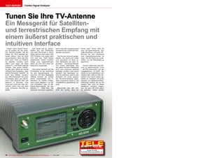 TEST REPORT                     Combo Signal Analyzer




Tunen Sie Ihre TV-Antenne
Ein Messgerät für Satelliten-
und terrestrischen Empfang mit
einem äußerst praktischen und
intuitiven Interface
  Dieser neue Signal Analy-                 Das Gerät hat 10 Tasten:                wenn man den Ausgang eines          kennt man: Einen Slot für
zer ist größer als die ande-              Neben den vier Pfeiltasten                terrestrischen Antennen-Ver-        eine SD-Speicherkarte, den
ren Horizon-Geräte, die wir               und dem OK-Knopf in deren                 stärkers ausmisst.                  USB-Anschluss und eine DC-
bisher für TELE-satellite ge-             Mitte, gibt es noch einen ON/                                                 Buchse für den Anschluss
testet hatten. Das ist nicht              OFF-Schalter und neben dem                  Der Horizon ist auch ausge-       zum Zigarettenanzünder im
verwunderlich, denn der HD-               LCD sind vier “Soft”-Tasten               stattet mit einem DC-Lader          Auto. Die SD-Karte ist vorge-
STM kann nicht nur DVB-S/                 angeordnet. Deren Funktion                zum Anschluss im Auto, ei-          sehen, um die Messdaten zu
S2 Signale, sondern auch                  hängt vom gegenwärtigen                   nem Netzkabel mit dem re-           speichern.
DVB-T und sogar die alten                 Menü ab und wird stets am                 gionalen Anschluss-Stecker
analog TV- und Radio-Signale              Bildschirm angezeigt.                     und einem USB-Kabel. Wie              Horizon liefert das User Ma-
messen. Das grüne Gehäu-                                                            bei jedem Horizon-Messgerät         nual in elektronischer Form
se gibt dem Gerät ein etwas                  Das letzte Element auf der             wird kein externes Netzteil         - als PDF-Dokument auf der
militärisches Aussehen, aber              Frontplatte ist der Anschluss             benötigt, sondern man steckt        mitgelieferten CD-ROM. Wir
glücklicherweise besteht es               für den Signaleingang. Zu-                lediglich das Netzkabel an.         haben es durchgeblättert und
nicht aus Metall, sondern                 sammen mit dem Messgerät                  Das ist praktisch, weil es den      stellten fest, dass es sehr de-
aus ABS-Kunststoff mit einer              lieferte Horizon ein kurzes               Aufwand mit einer separa-           tailliert und leicht lesbar ge-
Frontplatte ganz aus Alumi-               Stück Koaxialkabel mit F-                 ten Stromversorgung spart.          halten ist, bebildert mit einer
nium. Das Gewicht hält sich               Steckern an beiden Enden,                 Alles zusammen passt in die         Vielzahl von Bildschirmfotos.
dadurch in Grenzen, man                   dann einen Adapter F zu IEC               mitgelieferte gepolsterte Ta-       Allerdings wollten wir es bei
muss sich nicht den Hals ver-             und schließlich zwei 10 dB-               sche.                               diesem Test nicht im Detail
renken, wenn man mit dem                  Signal-Abschwächer für den                                                    studieren, sondern began-
2-kg- schweren HD-STM ar-                 Bereich 5 - 1000 MHz. Die                   Betrachtet man den HD-            nen mit dem HD-STM sofort
beitet.                                   letzteren sind sehr praktisch,            STM von rechts, dann er-            zu arbeiten. Damit wollten




                                                                                                                                                     12-01/2012
                                                                                                                                    Horizon HD-STM
                                                                                                                        Die perfekte Wahl für den Installateur, der
                                                                                                                        ein praxistaugliches Messgerät bevorzugt
78 TELE-satellite International — The World‘s Largest Digital TV Trade Magazine — 12-01/2012 — www.TELE-satellite.com
 