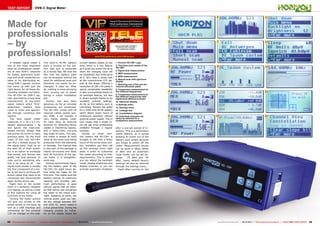 09-10/2013
www.TELE-audiovision.com/13/09/horizon
1
2
3
4
5
6
7
8
9
10
11
12
13
14
15
64 65TELE-audiovision International — The World‘s Largest Digital TV Trade Magazine — 09-10/2013 — www.TELE-audiovision.com www.TELE-audiovision.com — 09-10/2013 — TELE-audiovision International — 全球发行量最大的数字电视杂志
TEST REPORT DVB-C Signal Meter
Made for
professionals
– by
professionals!
A reliable signal meter is
one of the most important
tools for professional install-
ers of new DVB-C networks
for hotels, apartment build-
ings and small residential es-
tates or for distributing ex-
isting DVB-C signals. Horizon
has come up with just the
right device for all those de-
manding installers out there:
The HD-CM+ for DVB-C sig-
nals, launched by a long-time
manufacturer of top-notch
signal meters which TELE-
audiovision readers have
come to know and appreci-
ate through numerous test
reports.
The blue signal meter
measures 17 x 16 x 6.5 cm,
weighs approximately 1 kg
and sports the tried-and-
tested Horizon design that
has proven its worth in many
previous tests. On the front
users of the new HD-CM+
can find a female socket for
the signal input. High up on
the wish list of most install-
ers is an option to exchange
that socket, and Horizon has
gladly met that demand. In
case you’re wondering why
this is an issue at all – the
signal input socket is usually
the first component of a me-
ter to fail due to all those dif-
ferent cables that need to be
connected and disconnected
again during active use.
Right next to the socket
there is a perfectly readable
LCD display, as well as a total
of five buttons for using all
functions of the meter.
Turning the meter around
will give you access to the
power socket on the back, as
well as a USB interface and
connection for the external
12V car charger on the side.
The built-in Ni-MH battery
pack is located on the bot-
tom side and is protected
by a sturdy flap. We love the
fact that the battery pack
can be accessed without the
need for additional tools and
therefore can easily be ex-
changed, if need be. After
all, nothing is more annoying
than running out of power
during a major installation
job.
Horizon has also been
generous as far as included
accessories are concerned.
The HD-CM+ comes with all
required cables (power sup-
ply, USB), a car charger, a
very handy display cover
for rainy days, an external
antenna for detecting faulty
cables or interfering signals,
and a heavy-duty carrying
bag made of nylon. This way,
the meter is always at hand
while at the same time being
protected from the elements
or damage. The manual that
is also part of the package is
clearly structured and deals
with all functions of the sig-
nal meter in a straightfor-
ward way.
Horizon recommends charg-
ing the battery pack of the
HD-CM+ for eight hours be-
fore using the meter for the
first time. This makes sure the
battery reaches its maximum
capacity and provides opti-
mum performance. It goes
without saying that we heed-
ed that advice and connected
the meter to the mains over-
night. Speaking of which, the
internal power pack can han-
dle any voltage between 90V
and 250V AC, which makes it
a true globetrotter. During the
charging process an indica-
tor on the display shows the
Horizon HD-CM+ für DVB-C
Extremely easy to operate,
for professional installers
current battery status at any
time, which is a nice feature
as it gives you some hint as to
when the charging cycle will
be completed. And while we’re
at it, let’s have a closer look
at the monochrome LCD dis-
play at this stage. Offering a
resolution of 128 x 64 pixels it
sports remarkable readability
in dark surroundings thanks to
its backlight feature, but also
in direct sunlight thanks to its
excellent contrast settings.
As far as the battery pack is
concerned, Horizon has opted
for a 3300 mAh Ni-Mh battery
which allows seven hours of
continuous operation without
external power supply. This in
turn means that a single cy-
cle will get most professional
installers through a regular
workday.
Similar to other Hori-
zon meters the HD-CM+ is
brought to life with a feisty
touch of the arrow down but-
ton. Installers can then call
up the settings menu right
away in order to customise
the meter according to their
requirements. This is where
you can adjust the backlight
mode, display brightness and
display contrast, or you can
activate automatic shutdown
1. Horizon HD-CM+ Logo
2. The three scan modes of the
HD-CM+
3. Signal level measurement
4. MER measurement
5. BER measurement
6. Manual scan with spectrum
display
7. Selecting one of five pre-set
channel allocation plans
8. Comparison measurement of
five different frequencies
9. Comparison measurement of
five different frequencies with
signal level difference shown
10. Spectrum display
11.Settings menu
12. Settings menu
13. Leakage test
14. Constellation diagram
15. Individual channels can
easily be selected for a
comparison measurement
after a pre-set period of in-
activity. This is a particularly
useful feature, as it avoids
drawing all power out of the
battery pack simply because
you forgot to switch off the
meter. Measurement results
can be given in dBµV, dBmV
or dBm and an automatic
noise limiter can be set be-
tween -75 dBm and -55
dBm. Lastly, default factory
settings can also be restored
through the settings menu.
Right after turning on the
 