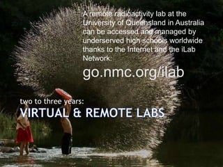 A remote radioactivity lab at the
University of Queensland in Australia
can be accessed and managed by
underserved high schools worldwide
thanks to the Internet and the iLab
Network:

go.nmc.org/ilab
two to three years:

 