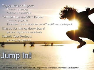 Tag Articles or Reports
Twitter: #NMCHz
Delicious.comNMCHz

Comment on the 2013 Report
Twitter: #NMCHz
Facebook: www.facebook.com/TheNMCHorizonProject

Sign up for the Advisory Board
go.nmc.org/horizon-nominate

Submit Your Projects
go.nmc.org/projects

cc licensed flickr photo by Marina Cast.: http://flickr.com/photos/marinacast/3878053449/

 