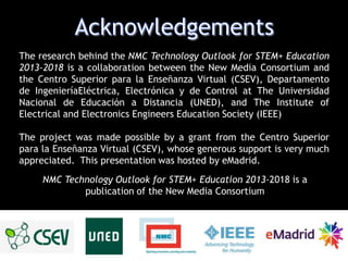 The research behind the NMC Technology Outlook for STEM+ Education
2013-2018 is a collaboration between the New Media Consortium and
the Centro Superior para la Enseñanza Virtual (CSEV), Departamento
de IngenieríaEléctrica, Electrónica y de Control at The Universidad
Nacional de Educación a Distancia (UNED), and The Institute of
Electrical and Electronics Engineers Education Society (IEEE)
The project was made possible by a grant from the Centro Superior
para la Enseñanza Virtual (CSEV), whose generous support is very much
appreciated. This presentation was hosted by eMadrid.
NMC Technology Outlook for STEM+ Education 2013-2018 is a
publication of the New Media Consortium

 