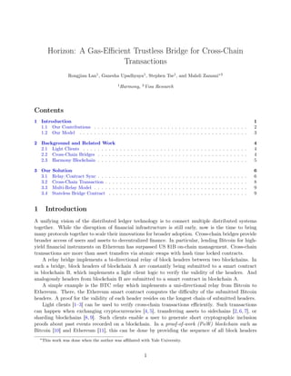 Horizon: A Gas-Eﬃcient Trustless Bridge for Cross-Chain
Transactions
Rongjian Lan1
, Ganesha Upadhyaya1
, Stephen Tse1
, and Mahdi Zamani∗2
1
Harmony, 2
Visa Research
Contents
1 Introduction 1
1.1 Our Contributions . . . . . . . . . . . . . . . . . . . . . . . . . . . . . . . . . . . . . . . . . . 2
1.2 Our Model . . . . . . . . . . . . . . . . . . . . . . . . . . . . . . . . . . . . . . . . . . . . . . 3
2 Background and Related Work 4
2.1 Light Clients . . . . . . . . . . . . . . . . . . . . . . . . . . . . . . . . . . . . . . . . . . . . . 4
2.2 Cross-Chain Bridges . . . . . . . . . . . . . . . . . . . . . . . . . . . . . . . . . . . . . . . . . 4
2.3 Harmony Blockchain . . . . . . . . . . . . . . . . . . . . . . . . . . . . . . . . . . . . . . . . . 5
3 Our Solution 6
3.1 Relay/Contract Sync . . . . . . . . . . . . . . . . . . . . . . . . . . . . . . . . . . . . . . . . . 6
3.2 Cross-Chain Transaction . . . . . . . . . . . . . . . . . . . . . . . . . . . . . . . . . . . . . . . 8
3.3 Multi-Relay Model . . . . . . . . . . . . . . . . . . . . . . . . . . . . . . . . . . . . . . . . . . 9
3.4 Stateless Bridge Contract . . . . . . . . . . . . . . . . . . . . . . . . . . . . . . . . . . . . . . 9
1 Introduction
A unifying vision of the distributed ledger technology is to connect multiple distributed systems
together. While the disruption of ﬁnancial infrastructure is still early, now is the time to bring
many protocols together to scale their innovations for broader adoption. Cross-chain bridges provide
broader access of users and assets to decentralized ﬁnance. In particular, lending Bitcoin for high-
yield ﬁnancial instruments on Ethereum has surpassed US $1B on-chain management. Cross-chain
transactions are more than asset transfers via atomic swaps with hash time locked contracts.
A relay bridge implements a bi-directional relay of block headers between two blockchains. In
such a bridge, block headers of blockchain A are constantly being submitted to a smart contract
in blockchain B, which implements a light client logic to verify the validity of the headers. And
analogously headers from blockchain B are submitted to a smart contract in blockchain A.
A simple example is the BTC relay which implements a uni-directional relay from Bitcoin to
Ethereum. There, the Ethereum smart contract computes the diﬃculty of the submitted Bitcoin
headers. A proof for the validity of each header resides on the longest chain of submitted headers.
Light clients [1–3] can be used to verify cross-chain transactions eﬃciently. Such transactions
can happen when exchanging cryptocurrencies [4, 5], transferring assets to sidechains [2, 6, 7], or
sharding blockchains [8, 9]. Such clients enable a user to generate short cryptographic inclusion
proofs about past events recorded on a blockchain. In a proof-of-work (PoW) blockchain such as
Bitcoin [10] and Ethereum [11], this can be done by providing the sequence of all block headers
∗This work was done when the author was aﬃliated with Yale University.
1
 