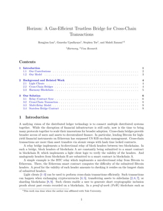 Horizon: A Gas-Eﬃcient Trustless Bridge for Cross-Chain
Transactions
Rongjian Lan1
, Ganesha Upadhyaya1
, Stephen Tse1
, and Mahdi Zamani∗2
1
Harmony, 2
Visa Research
Contents
1 Introduction 1
1.1 Our Contributions . . . . . . . . . . . . . . . . . . . . . . . . . . . . . . . . . . . . . . . . . . 2
1.2 Our Model . . . . . . . . . . . . . . . . . . . . . . . . . . . . . . . . . . . . . . . . . . . . . . 3
2 Background and Related Work 4
2.1 Light Clients . . . . . . . . . . . . . . . . . . . . . . . . . . . . . . . . . . . . . . . . . . . . . 4
2.2 Cross-Chain Bridges . . . . . . . . . . . . . . . . . . . . . . . . . . . . . . . . . . . . . . . . . 4
2.3 Harmony Blockchain . . . . . . . . . . . . . . . . . . . . . . . . . . . . . . . . . . . . . . . . . 5
3 Our Solution 6
3.1 Relay/Contract Sync . . . . . . . . . . . . . . . . . . . . . . . . . . . . . . . . . . . . . . . . . 6
3.2 Cross-Chain Transaction . . . . . . . . . . . . . . . . . . . . . . . . . . . . . . . . . . . . . . . 8
3.3 Multi-Relay Model . . . . . . . . . . . . . . . . . . . . . . . . . . . . . . . . . . . . . . . . . . 9
3.4 Stateless Bridge Contract . . . . . . . . . . . . . . . . . . . . . . . . . . . . . . . . . . . . . . 9
1 Introduction
A unifying vision of the distributed ledger technology is to connect multiple distributed systems
together. While the disruption of ﬁnancial infrastructure is still early, now is the time to bring
many protocols together to scale their innovations for broader adoption. Cross-chain bridges provide
broader access of users and assets to decentralized ﬁnance. In particular, lending Bitcoin for high-
yield ﬁnancial instruments on Ethereum has surpassed US $1B on-chain management. Cross-chain
transactions are more than asset transfers via atomic swaps with hash time locked contracts.
A relay bridge implements a bi-directional relay of block headers between two blockchains. In
such a bridge, block headers of blockchain A are constantly being submitted to a smart contract
in blockchain B, which implements a light client logic to verify the validity of the headers. And
analogously headers from blockchain B are submitted to a smart contract in blockchain A.
A simple example is the BTC relay which implements a uni-directional relay from Bitcoin to
Ethereum. There, the Ethereum smart contract computes the diﬃculty of the submitted Bitcoin
headers. A proof for the validity of each header amounts to checking it resides on the longest chain
of submitted headers.
Light clients [1–3] can be used to perform cross-chain transactions eﬃciently. Such transactions
can happen when exchanging cryptocurrencies [4, 5], transferring assets to sidechains [2, 6, 7], or
sharding blockchains [8, 9]. Such clients enable a user to generate short cryptographic inclusion
proofs about past events recorded on a blockchain. In a proof-of-work (PoW) blockchain such as
∗This work was done when the author was aﬃliated with Yale University.
1
 