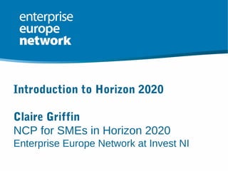 Introduction to Horizon 2020
Claire Griffin
NCP for SMEs in Horizon 2020
Enterprise Europe Network at Invest NI
 