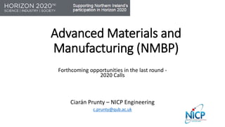 Advanced Materials and
Manufacturing (NMBP)
Forthcoming opportunities in the last round -
2020 Calls
Ciarán Prunty – NICP Engineering
c.prunty@qub.ac.uk
 