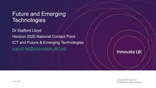 Future and Emerging
Technologies
Dr Stafford Lloyd
Horizon 2020 National Contact Point
ICT and Future & Emerging Technologies
ncp-ict-fet@innovateuk.ukri.org
4 June 2019
 