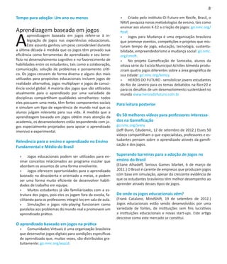 8

Tempo para adoção: Um ano ou menos                               »» Criado pelo instituto Oi Futuro em Recife, Brasil, o
                                                                 NAVE pesquisa novas metodologias de ensino, tais como
                                                                 ensinar aos alunos K-12 a criação de jogos: go.nmc.org/
Aprendizagem baseada em jogos

A
                                                                 ftzaf.
        aprendizagem baseada em jogos refere-se à in-            »» Jogos para Mudança é uma organização brasileira
        tegração de jogos nas experiências educacionais.         que promove eventos, competições e projetos que mis-
        Este assunto ganhou um peso considerável durante         turam tempo de jogo, educação, tecnologia, sustenta-
a última década à medida que os jogos têm provado sua            bilidade, empreendedorismo e mudança social: go.nmc.
eficiência como ferramentas de aprendizado e seu bene-           org/cmnft.
fício no desenvolvimento cognitivo e no favorecimento de         »» No projeto Gameficação de Sorocaba, alunos da
habilidades entre os estudantes, tais como a colaboração,        oitava série da Escola Municipal Achilles Almeida produ-
comunicação, solução de problemas e pensamento críti-            ziram quatro jogos diferentes sobre a área geográfica de
co. Os jogos crescem de forma diversa e alguns dos mais          sua cidade: go.nmc.org/bimcy.
utilizados para propósitos educacionais incluem jogos de         »» HERÓIS DO FUTURO - sensibilizar jovens estudantes
realidade alternativa, jogos multiplayer e jogos de consci-      do Rio de Janeiro para os temas debatidos na Rio+20 e
ência social global. A maioria dos jogos que são utilizados      para os desafios de um desenvolvimento sustentável no
atualmente para o aprendizado por uma variedade de               mundo www.heroisdofuturo.com.br
disciplinas compartilham qualidades semelhantes: todos
eles possuem uma meta, têm fortes componentes sociais          Para leitura posterior
e simulam um tipo de experiência de mundo real que os
alunos julgam relevante para sua vida. À medida que a
aprendizagem baseada em jogos obtém mais atenção da            Os 50 melhores vídeos para professores interessa-
academia, os desenvolvedores estão respondendo com jo-         dos na Gameficação
gos especialmente projetados para apoiar o aprendizado         go.nmc.org/jvxny
imersivo e experimental.                                       (Jeff Dunn, Edudemic, 12 de setembro de 2012.) Esses 50
                                                               vídeos compartilham o que especialistas, professores e es-
Relevância para o ensino e aprendizado no Ensino               tudantes pensam sobre o aprendizado através da gamifi-
                                                               cação e dos jogos.
Fundamental e Médio do Brasil

  »» Jogos educacionais podem ser utilizados para en-          Superando barreiras para a adoção de jogos no
  sinar conceitos relacionados ao programa escolar que         ensino do Brasil
  abordam os assuntos de uma forma envolvente.                 (Eliane Alhadeff, Serious Games Market, 6 de março de
  »» Jogos oferecem oportunidades para o aprendizado           2011.) O Brasil é carente de empresas que produzam jogos
  baseado na descoberta e orientado a metas, e podem           com base em simulação, apesar da crescente evidência de
  ser uma forma muito eficiente de desenvolver habili-         que os estudantes brasileiros têm melhor desempenho ao
  dades de trabalho em equipe.                                 aprender através desses tipos de jogos.
  »» Muitos estudantes já são familiarizados com a es-
  trutura dos jogos, pois eles os jogam fora da escola, fa-    De onde os jogos educacionais vêm?
  cilitando para os professores integrá-los em sala de aula.   (Frank Catalano, MindShift, 19 de setembro de 2012.)
  »» Simulações e jogos role-playing funcionam como            Jogos educacionais estão sendo desenvolvidos por uma
  paralelos aos problemas do mundo real e promovem um          variedade de fontes, de instituições sem fins lucrativos
  aprendizado prático.                                         a instituições educacionais e novas start-ups. Este artigo
                                                               descreve como este mercado se constitui.
O aprendizado baseado em jogos na prática
  »» Comunidades Virtuais é uma organização brasileira
  que desenvolve jogos digitais para condições específicas
  de aprendizado que, muitas vezes, são distribuídos gra-
  tuitamente: go.nmc.org/aozcd.
 