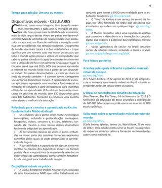 9

Tempo para adoção: Um ano ou menos                               conjunto para tornar o BYOD uma realidade para os es-
                                                                 tudantes brasileiros: go.nmc.org/vcxdl.
                                                                 »» O “Vivo” da Kantoo é um serviço de ensino de lín-
Dispositivos móveis - CELULARES

C
                                                                 guas por SMS fornecido no Brasil que possibilita que
       elulares, como uma categoria, têm provado serem           estudantes aprendam em qualquer lugar: go.nmc.org/
       mais interessantes a cada ano. O mercado de celu-         duqvi.
       lares de hoje possui mais de 6 bilhões de assinantes,     »» A Mobile Education Lab é uma organização criativa
mais de dois terços desses vivem em países em desenvol-          que promove a descoberta e a invenção de conteúdo
vimento. Mais de um bilhão de novos celulares são produ-         digital que explora o potencial das tecnologias móveis:
zidos a cada ano, um fluxo de melhoria e inovação contí-         go.nmc.org/erhcb .
nua sem precedentes nos tempos modernos. O segmento              »» Várias operadoras de celular no Brasil lançaram
de vendas que mais cresce é o dos smartphones – o que            cursos de idiomas móveis, incluindo a Claro e a Vivo:
significa que um número cada vez maior de pessoas por            go.nmc.org/qchfd e go.nmc.org/afsdf.
todo o mundo agora possui e utiliza um computador que
cabe na palma da mão e é capaz de conectar-se a internet       Para leitura posterior
sem a utilização de fios e virtualmente de qualquer lugar. A
Ericsson prevê que até 2015, 80% das pessoas acessando
a Internet no mundo farão isso a partir de um dispositi-       4 razões pelas quais o Brasil é o próximo mercado
vo móvel. Em países desenvolvidos – e cada vez mais no         móvel de sucesso
resto do mundo também – é comum jovens carregarem              go.nmc.org/klioc
seus próprios dispositivos móveis. A capacidade de execu-      (Eric Savitz, Forbes, 1º de agosto de 2012.) Este artigo dis-
tar aplicativos representa uma mudança fundamental no          cute o iminente crescimento móvel no Brasil, citando as
mercado de celulares e abre perspectivas para inúmeras         crescentes redes de celular entre as razões.
utilizações no aprendizado. O Brasil é um dos maiores mer-
cados de celulares do mundo, com 130 dispositivos para         O Brasil se concentra nos desafios da educação
cada 100 habitantes, tornando os celulares uma escolha         (Ben Tavener, The Rio Times, 14 de fevereiro de 2012.) O
natural para a melhoria da educação.                           Ministério da Educação do Brasil anunciou a distribuição
                                                               de 600.000 tablets para os professores em mais de 62.000
Relevância para o ensino e aprendizado no Ensino               escolas públicas.
Fundamental e Médio do Brasil
  »» Os celulares são o ponto onde muitas tecnologias          Saiba mais sobre o aprendizado móvel ao redor do
  convergiram, incluindo a geolocalização, mensagens,          mundo
  fotografias, vídeos, sensores e, é claro, telefones, tor-    go.nmc.org/afnxs
  nando até mesmo o mais básico desses dispositivos            (Carla Jiminez Iglesias; James Liu, World Bank, 29 de maio
  facilmente adaptável ao aprendizado.                         de 2012.) Dois estudos nesta série se focam no aprendiza-
  »» As ferramentas básicas de vídeo e áudio embuti-           do móvel na América Latina e fornecem recomendações
  das na maior parte dos celulares fornecem excelentes         sobre como melhorá-lo.
  caminhos pelos quais se pode personalizar o aprendi-
  zado de línguas.
  »» A portabilidade e a capacidade de acessar a internet
  contida na maioria dos dispositivos móveis os tornam
  portais ideais e repositórios de materiais de referência e
  experiências de aprendizado, como também ferramen-
  tas de uso geral para trabalhos de campo.

Dispositivos móveis na prática
  »» A Global Enterprise Mobile Alliance é uma coalizão
  de sete fornecedores MMS que estão trabalhando em
 