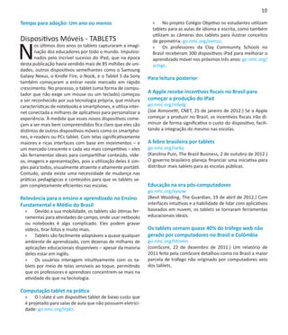 10

Tempo para adoção: Um ano ou menos                               »» No projeto Colégio Objetivo os estudantes utilizam
                                                                 tablets para as aulas de idioma e escrita, como também
                                                                 utilizam as câmeras dos tablets para ilustrar conceitos
Dispositivos Móveis - TABLETS

N
                                                                 de geometria: go.nmc.org/evmzz.
       os últimos dois anos os tablets capturaram a imagi-       »» Os professores da Clay Community Schools no
       nação dos educadores por todo o mundo. Impulsio-          Brasil receberam 300 dispositivos iPad para melhorar o
       nados pelo incrível sucesso do iPad, que na época         aprendizado móvel nos próximos três anos: go.nmc.org/
desta publicação havia vendido mais de 85 milhões de uni-        zcmgs.
dades, outros dispositivos semelhantes como o Samsung
Galaxy Nexus, o Kindle Fire, o Nook, e o Tablet S da Sony      Para leitura posterior
também começaram a entrar neste mercado em rápido
crescimento. No processo, o tablet (uma forma de compu-
tador que não exige um mouse ou um teclado) começou            A Apple recebe incentivos fiscais no Brasil para
a ser reconhecido por sua tecnologia própria, que mistura      começar a produção do iPad
características de notebooks e smartphones, e utiliza inter-   go.nmc.org/mlvdg
net conectada a milhares de aplicativos para personalizar a    (Joe Aimonetti, CNET, 25 de janeiro de 2012.) Se a Apple
experiência. À medida que esses novos dispositivos come-       começar a produzir no Brasil, os incentivos fiscais irão di-
çam a ser mais bem compreendidos fica claro que eles são       minuir de forma significativa o custo do dispositivo, facili-
distintos de outros dispositivos móveis como os smartpho-      tando a integração do mesmo nas escolas.
nes, e-readers ou PCs tablet. Com telas significativamente
maiores e ricas interfaces com base em movimentos – e          A febre brasileira por tablets
um mercado crescente e cada vez mais competitivo – eles        go.nmc.org/rarby
são ferramentas ideais para compartilhar conteúdo, víde-       (Karolina Puin, The Brazil Business, 2 de outubro de 2012.)
os, imagens e apresentações, pois a utilização deles é sim-    O governo brasileiro planeja financiar uma iniciativa para
ples para todos, visualmente atraente e altamente portátil.    distribuir mais tablets para as escolas públicas.
Contudo, ainda existe uma necessidade de mudança nas
práticas pedagógicas e conteúdos para que os tablets se-        
jam completamente eficientes nas escolas.                      Educação na era pós-computadores
                                                               go.nmc.org/xysow
Relevância para o ensino e aprendizado no Ensino               (Bevil Wooding, The Guardian, 19 de abril de 2012.) Com
Fundamental e Médio do Brasil                                  interfaces intuitivas e a habilidade de lidar com aplicativos
  »» Devido a sua mobilidade, os tablets são ótimas fer-       baseados em nuvem, os tablets se tornaram ferramentas
  ramentas para atividades de campo, onde usar netbooks        educacionais ideais.
  ou notebooks é algo complicado. Eles podem gravar
  vídeos, tirar fotos e muito mais.                            Os tablets somam quase 40% do tráfego web não
  »» Tablets são facilmente adaptáveis a quase qualquer        gerado por computadores no Brasil e Colômbia
  ambiente de aprendizado, com dezenas de milhares de          go.nmc.org/hhnmn
  aplicações educacionais disponíveis – apesar da maioria      (comScore, 22 de dezembro de 2011.) Um relatório de
  deles estar em inglês.                                       2011 feito pela comScore detalhou como no Brasil a maior
  »» Os usuários interagem intuitivamente com os ta-           parcela de tráfego não originado por computadores veio
  blets por meio de telas sensíveis ao toque, permitindo       dos tablets.
  que os professores e aprendizes concentrem-se mais na
  atividade do que na tecnologia.

Computação tablet na prática
  »» O I-slate é um dispositivo tablet de baixo custo que
  é projetado para salas de aula que não possuem eletrici-
  dade: go.nmc.org/lrpkz.
 