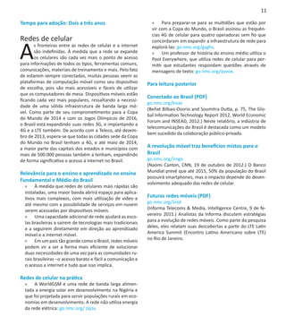 11

Tempo para adoção: Dois a três anos                             »» Para preparar-se para as multidões que estão por
                                                                vir com a Copa do Mundo, o Brasil assinou as frequên-
                                                                cias 4G de celular para quatro operadoras sem fio que
Redes de celular

A
                                                                concordaram em expandir a infraestrutura de rede para
       s fronteiras entre as redes de celular e a internet      explorá-las: go.nmc.org/gsghs.
       são indefinidas. À medida que a rede se expande          »» Um professor de história do ensino médio utiliza o
       os celulares são cada vez mais o ponto de acesso         Pool Everywhere, que utiliza redes de celular para per-
para informações de todos os tipos, ferramentas comuns,         mitir que estudantes respondam questões através de
comunicações, materiais de treinamento e mais. Pelo fato        mensagens de texto: go.nmc.org/qvvox.
de estarem sempre conectadas, muitas pessoas veem as
plataformas de computação móvel como seu dispositivo          Para leitura posterior
de escolha, pois são mais acessíveis e fáceis de utilizar
que os computadores de mesa. Dispositivos móveis estão
                                                              Conectado ao Brasil (PDF)
ficando cada vez mais populares, ressaltando a necessi-
                                                              go.nmc.org/ksiav
dade de uma sólida infraestrutura de banda larga mó-
                                                              (Beñat Bilbao-Osorio and Soumitra Dutta, p. 75, The Glo-
vel. Como parte de seu comprometimento para a Copa
                                                              bal Information Technology Report 2012, World Economic
do Mundo de 2014 e com os Jogos Olímpicos de 2016,
                                                              Forum and INSEAD, 2012.) Neste relatório, a indústria de
o Brasil está expandindo suas redes 3G, e implantando a
                                                              telecomunicações do Brasil é destacada como um modelo
4G e a LTE também. De acordo com a Teleco, até dezem-
                                                              bem sucedido da colaboração público-privada.
bro de 2013, espera-se que todas as cidades sede da Copa
                                                               
do Mundo no Brasil tenham a 4G, e até maio de 2014,
a maior parte das capitais dos estados e municípios com       A revolução móvel traz benefícios mistos para o
mais de 500.000 pessoas também a tenham, expandindo           Brasil
de forma significativa o acesso à internet no Brasil.         go.nmc.org/irngo
                                                              (Naomi Canton, CNN, 19 de outubro de 2012.) O Banco
Relevância para o ensino e aprendizado no ensino              Mundial prevê que até 2015, 50% da população do Brasil
                                                              possuirá smartphones, mas o impacto depende do desen-
Fundamental e Médio do Brasil
                                                              volvimento adequado das redes de celular.
  »» À medida que redes de celulares mais rápidas são
  instaladas, uma maior banda abrirá espaço para aplica-
  tivos mais complexos, com mais utilização de vídeo e        Futuras redes móveis (PDF)
  até mesmo com a possibilidade de serviços em nuvem          go.nmc.org/iirzd
  serem acessadas por dispositivos móveis.                    (Informa Telecoms & Media, Intelligence Centre, 9 de fe-
  »» Uma capacidade adicional de rede ajudará as esco-        vereiro 2011.) Analistas da Informa discutem estratégias
  las brasileiras a saírem de tecnologias mais tradicionais   para a evolução de redes móveis. Como parte da pesquisa
  e a seguirem diretamente em direção ao aprendizado          deles, eles relatam suas descobertas a partir do LTE Latin
  móvel e a internet móvel.                                   America Summit (Encontro Latino Americano sobre LTE)
  »» Em um país tão grande como o Brasil, redes móveis        no Rio de Janeiro.
  podem vir a ser a forma mais eficiente de solucionar
  duas necessidades de uma vez para as comunidades ru-
  rais brasileiras –o acesso barato e fácil a comunicação e
  o acesso a internet e tudo que isso implica.

Redes de celular na prática
  »» A WorldGSM é uma rede de banda larga alimen-
  tada a energia solar em desenvolvimento na Nigéria e
  que foi projetada para servir populações rurais em eco-
  nomias em desenvolvimento. A rede não utiliza energia
  da rede elétrica: go.nmc.org/ zxjzv.
 