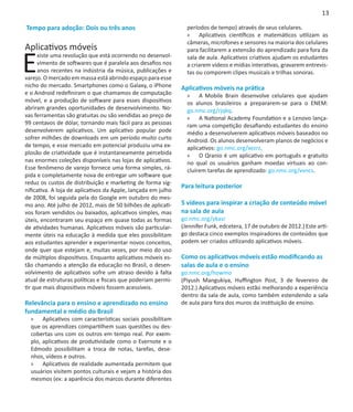 13

Tempo para adoção: Dois ou três anos                             períodos de tempo) através de seus celulares.
                                                                 »» Aplicativos científicos e matemáticos utilizam as
                                                                 câmeras, microfones e sensores na maioria dos celulares
Aplicativos móveis

E
                                                                 para facilitarem a extensão do aprendizado para fora da
      xiste uma revolução que está ocorrendo no desenvol-        sala de aula. Aplicativos criativos ajudam os estudantes
      vimento de softwares que é paralela aos desafios nos       a criarem vídeos e mídias interativas, gravarem entrevis-
      anos recentes na indústria da música, publicações e        tas ou comporem clipes musicais e trilhas sonoras.
varejo. O mercado em massa está abrindo espaço para esse
nicho do mercado. Smartphones como o Galaxy, o iPhone          Aplicativos móveis na prática
e o Android redefiniram o que chamamos de computação             »» A Mobile Brain desenvolve celulares que ajudam
móvel, e a produção de software para esses dispositivos          os alunos brasileiros a prepararem-se para o ENEM:
abriram grandes oportunidades de desenvolvimento. No-            go.nmc.org/rjqkq.
vas ferramentas são gratuitas ou são vendidas ao preço de        »» A National Academy Foundation e a Lenovo lança-
99 centavos de dólar, tornando mais fácil para as pessoas        ram uma competição desafiando estudantes do ensino
desenvolverem aplicativos. Um aplicativo popular pode            médio a desenvolverem aplicativos móveis baseados no
sofrer milhões de downloads em um período muito curto            Android. Os alunos desenvolveram planos de negócios e
de tempo, e esse mercado em potencial produziu uma ex-           aplicativos: go.nmc.org/xezrz.
plosão de criatividade que é instantaneamente percebida          »» O Qranio é um aplicativo em português e gratuito
nas enormes coleções disponíveis nas lojas de aplicativos.       no qual os usuários ganham moedas virtuais ao con-
Esse fenômeno de varejo fornece uma forma simples, rá-           cluírem tarefas de aprendizado: go.nmc.org/vvncs.
pida e completamente nova de entregar um software que
reduz os custos de distribuição e marketing de forma sig-
                                                               Para leitura posterior
nificativa. A loja de aplicativos da Apple, lançada em julho
de 2008, foi seguida pela do Google em outubro do mes-
mo ano. Até julho de 2012, mais de 50 bilhões de aplicati-     5 vídeos para inspirar a criação de conteúdo móvel
vos foram vendidos ou baixados, aplicativos simples, mas       na sala de aula
úteis, encontraram seu espaço em quase todas as formas         go.nmc.org/ykasr
de atividades humanas. Aplicativos móveis são particular-      (Jennifer Funk, edcetera, 17 de outubro de 2012.) Este arti-
mente úteis na educação à medida que eles possibilitam         go destaca cinco exemplos inspiradores de conteúdos que
aos estudantes aprender e experimentar novos conceitos,        podem ser criados utilizando aplicativos móveis.
onde quer que estejam e, muitas vezes, por meio do uso
de múltiplos dispositivos. Enquanto aplicativos móveis es-     Como os aplicativos móveis estão modificando as
tão chamando a atenção da educação no Brasil, o desen-         salas de aula e o ensino
volvimento de aplicativos sofre um atraso devido à falta       go.nmc.org/howmo
atual de estruturas políticas e fiscais que poderiam permi-    (Piyush Mangukiya, Huffington Post, 3 de fevereiro de
tir que mais dispositivos móveis fossem acessíveis.            2012.) Aplicativos móveis estão melhorando a experiência
                                                               dentro da sala de aula, como também estendendo a sala
Relevância para o ensino e aprendizado no ensino               de aula para fora dos muros da instituição de ensino.
fundamental e médio do Brasil
  »» Aplicativos com características sociais possibilitam
  que os aprendizes compartilhem suas questões ou des-
  cobertas uns com os outros em tempo real. Por exem-
  plo, aplicativos de produtividade como o Evernote e o
  Edmodo possibilitam a troca de notas, tarefas, dese-
  nhos, vídeos e outros.
  »» Aplicativos de realidade aumentada permitem que
  usuários visitem pontos culturais e vejam a história dos
  mesmos (ex: a aparência dos marcos durante diferentes
 