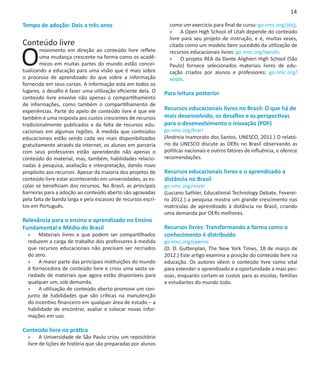 14

Tempo de adoção: Dois a três anos                                como um exercício para final de curso: go.nmc.org/jdvjj.
                                                                 »» A Open High School of Utah depende do conteúdo
                                                                 livre para seu projeto de instrução, e é, muitas vezes,
Conteúdo livre

O
                                                                 citada como um modelo bem sucedido da utilização de
        movimento em direção ao conteúdo livre reflete           recursos educacionais livres: go.nmc.org/wesdn.
        uma mudança crescente na forma como os acadê-            »» O projeto REA da Dante Alighieri High School (São
        micos em muitas partes do mundo estão concei-            Paulo) fornece selecionados materiais livres de edu-
tualizando a educação para uma visão que é mais sobre            cação criados por alunos e professores: go.nmc.org/
o processo de aprendizado do que sobre a informação              xeqdc.
fornecida em seus cursos. A informação está em todos os
lugares, o desafio é fazer uma utilização eficiente dela. O    Para leitura posterior
conteúdo livre envolve não apenas o compartilhamento
de informações, como também o compartilhamento de
experiências. Parte do apelo de conteúdo livre é que ele       Recursos educacionais livres no Brasil: O que há de
também é uma resposta aos custos crescentes de recursos        mais desenvolvido, os desafios e as perspectivas
tradicionalmente publicados e da falta de recursos edu-        para o desenvolvimento e inovação (PDF)
cacionais em algumas regiões. À medida que conteúdos           go.nmc.org/krari
educacionais estão sendo cada vez mais disponibilizados        (Andreia Inamorato dos Santos, UNESCO, 2011.) O relató-
gratuitamente através da internet, os alunos em parceria       rio da UNESCO discute as OERs no Brasil observando as
com seus professores estão aprendendo não apenas o             políticas nacionais e outros fatores de influência, e oferece
conteúdo do material, mas, também, habilidades relacio-        recomendações.
nadas à pesquisa, avaliação e interpretação, dando novo
propósito aos recursos. Apesar da maioria dos projetos de      Recursos educacionais livres e o aprendizado a
conteúdo livre estar acontecendo em universidades, as es-      distância no Brasil
colas se beneficiam dos recursos. No Brasil, as principais     go.nmc.org/mizxr
barreiras para a adoção ao conteúdo aberto são agravadas       (Luciano Sathler, Educational Technology Debate, Feverei-
pela falta de banda larga e pela escassez de recursos escri-   ro 2012.) a pesquisa mostra um grande crescimento nas
tos em Português.                                              matrículas de aprendizado à distância no Brasil, criando
                                                               uma demanda por OERs melhores.
Relevância para o ensino e aprendizado no Ensino                
Fundamental e Médio do Brasil                                  Recursos livres: Transformando a forma como o
  »» Materiais livres e que podem ser compartilhados           conhecimento é distribuído
  reduzem a carga de trabalho dos professores à medida         go.nmc.org/openre
  que recursos educacionais não precisam ser recriados         (D. D. Guttenplan, The New York Times, 18 de março de
  do zero.                                                     2012.) Este artigo examina a posição do conteúdo livre na
  »» A maior parte das principais instituições do mundo        educação. Os autores vêem o conteúdo livre como vital
  é fornecedora de conteúdo livre e criou uma vasta va-        para estender o aprendizado e a oportunidade a mais pes-
  riedade de materiais que agora estão disponíveis para        soas, enquanto cortam-se custos para as escolas, famílias
  qualquer um, sob demanda.                                    e estudantes do mundo todo.
  »» A utilização de conteúdo aberto promove um con-
  junto de habilidades que são críticas na manutenção
  do incentivo financeiro em qualquer área de estudo – a
  habilidade de encontrar, avaliar e colocar novas infor-
  mações em uso.

Conteúdo livre na prática
  »» A Universidade de São Paulo criou um repositório
  livre de lições de história que são preparadas por alunos
 