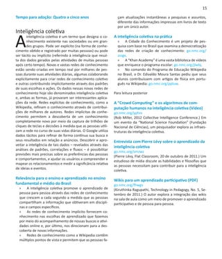 15

Tempo para adoção: Quatro a cinco anos                           çam atualizações instantâneas a pesquisas e assuntos,
                                                                 diferente das informações impressas em livros de texto
                                                                 por um único autor.
Inteligência coletiva

A
       inteligência coletiva é um termo que designa o co-      A inteligência coletiva na prática
       nhecimento existente nas sociedades ou em gran-           »» A Cidade do Conhecimento é um projeto de pes-
       des grupos. Pode ser explícito (na forma de conhe-        quisa com base no Brasil que examina a democratização
cimento obtido e registrado por muitas pessoas) ou pode          das redes de criação de conhecimento: go.nmc.org/
ser tácito ou implícito (referindo à inteligência que resul-     zssgx.
ta dos dados gerados pelas atividades de muitas pessoas          »» A “Khan Academy” é uma vasta biblioteca de vídeos
após certo tempo). Novas e vastas redes de conhecimento          que enriquece o programa escolar: go.nmc.org/jlwbj.
estão sendo criadas em tempo real por milhares de pes-           »» No comando do Programa de Educação Wikipedia
soas durante suas atividades diárias, algumas colaborando        no Brasil, o Dr. Edivaldo Moura Santas pediu que seus
explicitamente para criar redes de conhecimento coletivo         alunos contribuíssem com artigos de física em portu-
e outras contribuindo implicitamente através dos padrões         guês na Wikipedia: go.nmc.org/ppluw.
de suas escolhas e ações. Os dados nessas novas redes de
conhecimento hoje são denominados inteligência coletiva        Para leitura posterior
e, ambas as formas, já provaram ser interessantes aplica-
ções da rede. Redes explícitas de conhecimento, como a         A “Crowd Computing” e os algoritmos de com-
Wikipedia, refinam o conhecimento através de contribui-        putação humanos na inteligência coletiva (Vídeo)
ções de milhares de autores. Redes implícitas de conhe-        go.nmc.org/yptvv	
cimento permitem a descoberta de um conhecimento               (Rob Miller, 2012 Collective Intelligence Conference.) Em
completamente novo por meio da captura de trilhões de          um evento da “National Science Foundation” (Fundação
cliques de teclas e decisões à medida que as pessoas utili-    Nacional de Ciências), um pesquisador explora as infraes-
zam a rede no curso de suas vidas diárias. O Google utiliza    truturas da inteligência coletiva.
dados tácitos para refinar de forma contínua sua busca e        
seus resultados em relação a anúncios. Descobrir e apro-       Entrevista com Pierre Lévy sobre o aprendizado da
veitar a inteligência de tais dados – revelados através das
                                                               inteligência coletiva
análises de padrões, correlações e fluxos – é possibilitar
                                                               go.nmc.org/smzwz
previsões mais precisas sobre as preferências das pessoas
                                                               (Pierre Lévy, Flat Classroom, 20 de outubro de 2011.) Um
e comportamentos, e ajudar os usuários a compreender e
                                                               estudioso de mídia discute as habilidades e filosofias que
mapear os relacionamentos e medir a significância relativa
                                                               as pessoas necessitam para contribuir para a inteligência
de ideias e eventos.
                                                               coletiva.

Relevância para o ensino e aprendizado no ensino               Wikis para um aprendizado participativo (PDF)
fundamental e médio do Brasil                                  go.nmc.org/fhwgv
  »» A inteligência coletiva promove o aprendizado de          (Kiruthinka Ragupathi, Technology in Pedagogy, No. 5, Se-
  pessoa para pessoa através das redes de conhecimento         tembro de 2011.) O autor explora a integração das wikis
  que crescem a cada segundo a medida que as pessoas           na sala de aula como um meio de promover o aprendizado
  compartilham a informação que obtiveram em discipli-         participativo e de pessoa para pessoa.
  nas e campos específicos.
  »» As redes de conhecimento implícito fornecem co-
  nhecimento nas escolhas de aprendizado que fazemos
  por meio do acompanhamento de nossas buscas e ativi-
  dades online e, por último, nos direcionam para a des-
  coberta de novas informações.
  »» Redes de conhecimento como a Wikipedia contêm
  múltiplos pontos de vista e permitem que as pessoas fa-
 