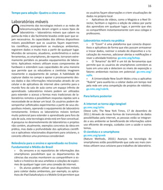 16

Tempo para adoção: Quatro a cinco anos                           os usuários façam observações e criem visualizações de
                                                                 dados no próprio local.
                                                                 »» Aplicativos de vídeos, como o Magisto e o Reel Di-
Laboratórios móveis

O
                                                                 rector, facilitam o registro e edição de vídeos por parte
        crescimento das tecnologias móveis e as redes de         dos aprendizes em qualquer lugar, e permite que eles
        telecomunicações deram origem a novos tipos de           os compartilhem instantaneamente com seus colegas e
        laboratórios – laboratórios móveis que cabem na          professores.
palma da mão e são facilmente levados onde quer que se-
jam necessários. As capacidades dos últimos dispositivos       Laboratórios móveis na prática
móveis possibilitam que os usuários façam experimen-             »» O “Cosm” é uma plataforma que conecta disposi-
tos científicos, acompanhem as mudanças ambientais,              tivos e aplicativos de forma que eles possam armazenar
registrem dados e muito mais a partir de qualquer lugar.         e trocar dados, rastrear o estado do dispositivo e a lo-
Munidos de sensores, atuadores, acelerômetros e outras           calização do mesmos, adicionar alertas e notificações e
ferramentas, os smartphones, de repente, tornaram extre-         rever a atividade histórica: go.nmc.org/kzhep.
mamente portáteis os pesados equipamentos de labora-             »» O “Amarino” do MIT é um kit de ferramentas que
tório. Aplicativos móveis utilizam esses componentes de          permite que os usuários de smartphones controlem as
hardware e estendem suas capacidades de uma maneira              luzes em uma sala e detectem os níveis de exposição a
que permite que os educadores e cientistas imaginem              fatores ambientais nocivos em potencial: go.nmc.org/
novamente o equipamento de campo. A habilidade de                uyllx.
capturar dados no campo e apoiar o processamento des-            »» A Universidade New South Wales criou o aplicativo
ses dados e das informações relacionadas através de um           “Rubrik” para auxiliá-los a coletar dados em tempo real
celular e de aplicativos de internet abre caminho para o         pela rede em uma competição de projetos de robótica:
mundo fora da sala de aula como um espaço infinito de            go.nmc.org/rubrik.
aprendizado. Laboratórios móveis podem ser utilizados
para estender o acesso a formas mais tradicionais de la-
                                                               Para leitura posterior
boratórios remotos e possibilitam respostas rápidas sem a
necessidade de se deixar um local. Os usuários podem de-
sempenhar sofisticados experimentos a partir de seus dis-      A internet se torna algo tangível
positivos móveis, operando o equipamento de laboratório        go.nmc.org/yirhc
remotamente. Embora os laboratórios móveis tenham              (Steve Lohr, The New York Times, 17 de dezembro de
muito potencial para estender o aprendizado para fora da       2011.) Através de novas formas de transmissão de dados
sala de aula, esta tecnologia ainda está em fase conceitual.   possibilitadas pela internet, as pessoas estão se integran-
A pesquisa no desenvolvimento de laboratórios e projetos       do a seu ambiente se beneficiando de informações sobre
não contém, atualmente, exemplos concretos da ideia em         uso eficiente de energia, cuidados com a saúde e outros
prática, mas dada a profundidade dos aplicativos científi-     temas.
cos e aplicativos relacionados disponíveis para celulares, o   O cientista e o smartphone
conceito oferece uma promessa considerável.                    go.nmc.org/qcveb
                                                               (Nature Methods, 2010.) Avanços na tecnologia de
Relevância para o ensino e aprendizado no Ensino               smartphones estão possibilitando que cada vez mais cien-
Fundamental e Médio do Brasil                                  tistas utilizem seus celulares para trabalhos de laboratório.
  »» Os sensores e os repositórios de informações dos
  smartphones possibilitam que os departamentos de
  ciências das escolas monitorem ou compartilhem o es-
  tado e o histórico de seus artefatos e coleções de espéci-
  mes de qualquer lugar com uma conexão de internet.
  »» Os alunos podem utilizar seus dispositivos móveis
  para coletar dados ambientais, por exemplo, os aplica-
  tivos de iPad DataAnalysis e o Mobile Grid permitem que
 