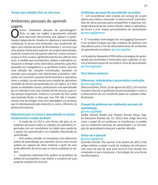 17

Tempo para adoção: Dois ou três anos                            Ambientes pessoais de aprendizado na prática
                                                                • Um ex-professor está criando um serviço de nuvem
                                                                aberto que utiliza a marcação “crowd sourced” (contribui-
Ambientes pessoais de aprendi-                                  ções de várias pessoas) para compartilhar e organizar con-
zagem                                                           teúdo educacional tais como e-books, vídeos e aplicativos,


O
        termo “ambientes pessoais de aprendizagem”              de forma a criar mapas personalizáveis de aprendizado:
        (PLEs na sigla em inglês) é geralmente utilizado        go.nmc.org/genome.
        para descrever ferramentas que apoiam o apren-
dizado independente, focado em objetivos e necessidades         • O “Innovative Technologies for an Engaging Classroom”
individuais. O termo vem evoluindo, mas atualmente de-          é um projeto Europeu que liga criadores de políticas com
signa uma coleção pessoal de ferramentas e recursos que         educadores para o fim de desenvolvimento de ambientes
uma pessoa monta para suportar seu próprio aprendizado,         de aprendizado escaláveis: go.nmc.org/itec.
tanto de maneira formal quanto informal. A base conceitu-
al para as PLEs mudou significativamente nos últimos dois       • A Academia Waukesha STEM utiliza estratégias de apren-
anos, à medida que smartphones, tablets e aplicativos co-       dizado personalizadas e misturadas para capacitar os alu-
meçaram a emergir como alternativas atraentes para PLEs         nos a tomarem posse de seu estilo e ritmo de aprendizado:
baseados em navegadores e os portfólios online. Ocorreu         go.nmc.org/socyf.
uma redução das soluções centralizadas, baseadas no
servidor, para soluções mais distribuidas e portáteis. Utili-   Para leitura posterior
zando um crescente conjunto de ferramentas e aplicativos
livres e simples, ou até mesmo uma coleção de aplicativos       Diferencie, individualize e presonalize a instrução
montada de forma personalizada em um tablet, já é fácil         go.nmc.org/xhulq
apoiar as atividades sociais, profissionais e de aprendizado    (Patricia Gomes, Porvir, 22 de agosto de 2012.) Um escritor
de um indivíduo com uma coleção útil de recursos que es-        brasileiro discute o significado da personalização e como o
tão sempre disponíveis. Embora o conceito de PLEs ainda         conhecimento de um estudante pode ser avaliado indivi-
seja bastante fluido, é claro que uma PLE não é simples-        dualmente.
mente uma tecnologia, mas uma abordagem ou processo
que é individualizado pelo desenho e, assim, diferente de       O papel do professor em ambientes pessoais de
pessoa para pessoa.                                             aprendizado
                                                                go.nmc.org/blkyk
Relevância para o ensino e aprendizado no ensino                (Zaffar Ahmed Shaikh and Shakeel Ahmed Khoja, Digi-
fundamental e médio do Brasil                                   tal Education Review, No. 21, 2012.) Este artigo descreve
  »» A noção de um PLE é uma forma útil para os es-             como o papel de um professor se transformou à medida
  tudantes pensarem sobre as coleções de aplicativos or-        que os ambientes pessoais de aprendizado e as tecnolo-
  ganizadas em um smartphone ou tablet para ajudá-los           gias de aprendizado começam a ganhar atenção.
  a apoiar seu aprendizado e seu trabalho relacionado ao
  aprendizado.                                                  Desta vez é pessoal
  »» PLEs podem atender os estudantes com diferentes            go.nmc.org/person
  estilos de aprendizado, por exemplo, alunos mais visuais      (Jennifer Demski, The Journal, 4 de janeiro de 2012.) Este
  podem ser capazes de obter material a partir de uma           artigo enfatiza o papel crucial da mudança da infraestru-
  fonte diferente da forma que os alunos auditivos as ob-       tura atual da sala de aula para torná-la mais focada nos
  tém.                                                          estudantes e para incorporar a tecnologia de uma forma
  »» Estudantes utilizando PLEs podem se beneficiar da          transformadora.
  prática de acompanhar e de realizar a curadoria de suas
  próprias coleções de recursos.
 