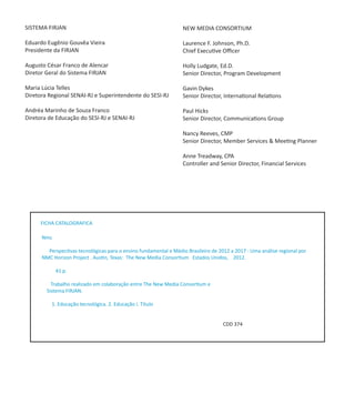 SISTEMA FIRJAN                                                    NEW MEDIA CONSORTIUM

Eduardo Eugênio Gouvêa Vieira                                     Laurence F. Johnson, Ph.D.
Presidente da FIRJAN                                              Chief Executive Officer

Augusto César Franco de Alencar                                   Holly Ludgate, Ed.D.
Diretor Geral do Sistema FIRJAN                                   Senior Director, Program Development

Maria Lúcia Telles                                                Gavin Dykes
Diretora Regional SENAI-RJ e Superintendente do SESI-RJ           Senior Director, International Relations

Andréa Marinho de Souza Franco                                    Paul Hicks
Diretora de Educação do SESI-RJ e SENAI-RJ                        Senior Director, Communications Group

                                                                  Nancy Reeves, CMP
                                                                  Senior Director, Member Services & Meeting Planner

                                                                  Anne Treadway, CPA
                                                                  Controller and Senior Director, Financial Services




     FICHA CATALOGRAFICA

      Nmc

        Perspectivas tecnológicas para o ensino fundamental e Médio Brasileiro de 2012 a 2017 : Uma análise regional por
      NMC Horizon Project . Austin, Texas: The New Media Consortium Estados Unidos, 2012.

            41 p.

          Trabalho realizado em colaboração entre The New Media Consortium e
        Sistema FIRJAN.

          1. Educação tecnológica. 2. Educação i. Título


                                                                                    CDD 374
 