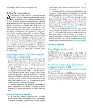 18

Tempo para adoção: Quatro a cinco anos                          questionários para testar seu conhecimento: go.nmc.
                                                                org/czyrw.
                                                                »» O projeto NeOn é um esforço de código aberto que
Aplicações semânticas                                           investiga o ciclo de vida das ontologias de rede que pos-


A
       plicações com ciência semântica inferem o significa-     sibilitam aplicações semânticas: go.nmc.org/zbyzh.
       do ou a semântica da informação na internet para         »» O NextBio é um repositório de dados genômicos
       fazer conexões e fornecer respostas que poderiam,        públicos e privados, de genomas de referência atualiza-
de outra forma, ser evasivas ou completamente invisíveis.       dos e de resultados de testes clínicos. Os pesquisadores
Novos aplicativos utilizam o contexto da informação, como       acadêmicos podem utilizar as ferramentas de busca gra-
também o conteúdo da mesma, para determinar rela-               tuitamente, o que também permite a correlação de da-
ções entre dados, exemplos como o TripIt, SemaPlorer e          dos e a meta-análise: go.nmc.org/vuwss.
Xobni, que organizam informações sobre planos de via-           »» Através do projeto Semantic Cloud Services Frame-
gem, locais, contatos de e-mail e os exibem em formatos         work (Serviços de nuvem em infraestrutura semân-
convenientes baseados nas conexões semânticas. A busca          tica), a Universidade de Maryland, Baltimore County,
por semântica está sendo aplicada a pesquisas científicas,      tem como objetivo criar um sistema de busca para os
permitindo que os pesquisadores encontrem informa-              serviços de nuvem. O protótipo permite que os usuários
ções relevantes sem ter de lidar com dados semelhantes,         selecionem opções de serviço, configurações de segu-
mas irrelevantes. Aplicações semânticas têm o potencial         rança e requisitos de conformidade: go.nmc.org/giapb.
de serem recursos educacionais imensamente poderosos
que possibilitam que os estudantes filtrem, requisitem e      Para leitura posterior
coletem informações de forma mais eficiente, permitindo
aplicações nos campos de exploração de dados e análise        Como o Google organiza o mundo
de aprendizado.                                               go.nmc.org/laolz
                                                              (Jon Mitchell, Read Write Web, 26 de julho 2012.) Este
Relevância para o ensino e aprendizado no ensino              artigo descreve como o Google está se afastando da cor-
fundamental e médio do Brasil                                 respondência por letras em direção ao reconhecimento de
  »» À medida que a quantidade de informações dis-            objetos no mundo real e de informações e de suas rela-
  ponível continua a crescer, as ferramentas que podem        ções.
  fornecer informações relacionadas ao contexto se tor-        
  narão mais importantes para os estudos, pesquisas e         Yves Raimond comenta sobre a rede do futuro
  tomada de decisão.                                          interligada e semântica da BBC
  »» Mesmo hoje em dia, ferramentas de busca comuns           http://www.guardian.co.uk/media/pda/2011/apr/06/
  são capazes de retornar resultados a partir de uma bus-     bbc-yves-raimond
  ca por assunto, incluindo vídeos, imagens, texto e outros   (The Guardian, 6 de abril de 2011.) Este artigo narra as no-
  conteúdos agregados e apresentados em uma variedade         vas melhorias na infraestrutura técnica da BBC, incluindo
  de formas, que revelam padrões nos resultados. Tais fer-    a cobertura e consistência das notícias e das novas aplica-
  ramentas quando completamente desenvolvidas refi-           ções para aprofundar-se nos dados de programas atuais.
  narão os resultados de busca de forma a revelar os sutis
  relacionamentos e a distinção entre eles.
  »» Portais semânticos que agregam informações de
  forma inteligente a partir de uma variedade de fontes
  facilitariam o aprendizado de muitas formas práticas e
  uteis.

Aplicações semânticas na prática
  »» O InstaGrok é um novo sistema de busca criado es-
  pecificamente para a utilização no ensino. A busca gera
  resultados formatados interativamente, como também
 