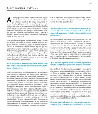 19

As dez principais tendências




A
       s tecnologias destacadas no NMC Horizon Project         que os estudantes estejam na escola para certas ativida-
       estão inseridas em um contexto contemporâneo            des, enquanto utilizam a rede para outras, explorando o
       que reflete a realidade do tempo atual, tanto na        melhor de ambos os ambientes.
esfera da educação quanto do mundo. Para garantir esta
perspectiva, cada conselho pesquisa, identifica e classifica
tendências-chave que estão atualmente afetando a prática       2) A abundância de recursos e relacionamentos aos
do ensino/aprendizado nas escolas e utilizam essa refle-       quais a internet facilitou o acesso está nos desafi-
xão como um guia para seu trabalho de prever e planejar a
                                                               ando cada vez mais a revisitar nossos papéis como
implantação dessas tecnologias emergentes em qualquer
região ou setor em foco.
                                                               educadores.

                                                               As escolas devem considerar o valor único que cada um
Essas tendências surgiram através de uma extensa análise
                                                               adiciona a um mundo no qual a informação está em to-
dos artigos, entrevistas, trabalhos atuais e de novas pes-
                                                               dos os lugares. Em um mundo assim, a criação de senso e
quisas. Uma vez identificada, a lista de tendências é clas-
                                                               a habilidade de avaliar a credibilidade da informação são
sificada de acordo com a importância do impacto que elas
                                                               muito importantes. Orientar e preparar estudantes para o
possivelmente terão no ensino nos próximos cinco anos.
                                                               mundo no qual eles viverão é, novamente, a parte mais
As tendências apresentadas a seguir foram identificadas
                                                               importante. As escolas sempre foram vistas como cami-
como impulsionadoras da adoção de tecnologias no Ensi-
                                                               nhos importantes para o credenciamento educacional,
no Fundamental e Médio do Brasil durante o período que
                                                               mas os desafios postos pelas fontes concorrentes estão
vai de 2012 até 2017 e estão listadas na ordem em que
                                                               redefinindo a aparência desses caminhos.
foram classificadas pelo conselho.

1) Os paradigmas do ensino estão se modificando                3) As pessoas esperam poder trabalhar, aprender e
para incluir modelos de aprendizado online, híbri-             estudar sempre que quiserem e de onde estiverem.
dos e colaborativos.                                           Esta tendência é certamente verdadeira para a maior parte
                                                               dos adultos. Muitos trabalhos bem remunerados podem
Cortes no orçamento têm forçado escolas a reavaliarem
                                                               ser feitos de qualquer lugar onde exista um celular com
suas estratégias de ensino e a descobrirem alternativas
                                                               conexão a internet. Esta também é a realidade hoje em dia
aos modelos exclusivos de aprendizado presencial. Os
                                                               para muitas crianças que estão na escola e vivem suas vi-
estudantes já passam grande parte do seu tempo livre
                                                               das em um estado de constante conexão com seus colegas,
na Internet, aprendendo e trocando novas informações
                                                               grupos sociais e família. As implicações no aprendizado
– muitas vezes através de suas redes sociais. Instituições
                                                               formal são profundas, à medida que uma sala de aula que
que incorporam modelos híbridos de aprendizado – onde
                                                               utiliza os recursos na internet para liberar o precioso tem-
o tempo do estudante é divido entre atividades online e
                                                               po de sala de aula do professor muda fundamentalmente
dentro de sala de aula – têm o potencial de utilizar as ha-
                                                               o relacionamento entre o professor e o aluno. Quando os
bilidades online que os alunos já desenvolveram de forma
                                                               alunos sabem como utilizar suas conexões de rede para
independente da academia. Estamos começando a ver
                                                               mais do que enviar mensagens, aprender se torna muito
evoluções no aprendizado online que oferecem diferen-
                                                               mais incrível, abrindo a porta para o aprendizado just-in-
tes possibilidades que as escolas tradicionais, incluindo
                                                               -time e o aprendizado da descoberta.
oportunidades de uma maior colaboração. Este processo
possibilita preparar os estudantes para as tão necessárias
habilidades digitais. Modelos híbridos, quando projetados
                                                               4) As escolas estão cada vez mais explorando tec-
e implementados de forma bem sucedida, possibilitam            nologias que permitem que professores e alunos
 