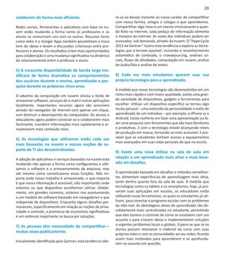 20

colaborem de forma mais eficiente.                             re-se ao desejo inerente ao nosso caráter de compartilhar
                                                               com nossa família, amigos e colegas o que aprendemos.
Redes sociais, ferramentas e aplicativos com base na nu-       Compartilhar algo novo é um evento emocionante e quan-
vem estão mudando a forma como os professores e os             do feito na internet, cada pedaço de informação alimenta
alunos se comunicam uns com os outros. Recursos livres         o mosaico da internet. As vozes dos indivíduos podem ser
como wikis e o Google Apps também possibilitam a troca         acessadas, sob demanda, através da nuvem. O “Hype Cycle
livre de ideias e levam a discussões criteriosas entre pro-    2012 da Gartner” ilustra esta tendência e explora as tecno-
fessores e alunos. Os resultados criam mais oportunidades      logias que a tornam possível, incluindo o reconhecimento
para colaboração e uma mudança significativa na dinâmica       automático de conteúdo, o crowdsourcing, análises so-
do relacionamento entre o professor e aluno.                   ciais, fluxos de atividades, computação em nuvem, análise
                                                               de áudio/fala e análise de textos.
5) A crescente disponibilidade de banda larga mo-
dificará de forma dramática os comportamentos                  8) Cada vez mais estudantes querem usar sua
dos usuários durante o ensino, aprendizado e pes-              própria tecnologia para o aprendizado.
quisa durante os próximos cinco anos.
                                                               À medida que novas tecnologias são desenvolvidas em um
O advento da computação em nuvem aliviou o fardo de            ritmo mais rápido e com maior qualidade, existe uma gran-
armazenar software, serviços de e-mail e outras aplicações     de variedade de dispositivos, gadgets e ferramentas para
localmente. Importantes recursos agora são acessíveis          escolher. Utilizar um dispositivo específico se tornou algo
através do navegador de internet com apenas um clique,         muito pessoal – uma extensão da personalidade e estilo de
sem diminuir o desempenho do computador. Os alunos e           aprendizado de um indivíduo – por exemplo, o iPhone vs o
educadores agora podem conectar-se e colaborarem mais          Android. Existe conforto em fazer uma apresentação ou fa-
facilmente, transferir informações mais rapidamente e ar-      zer uma pesquisa com ferramentas que são mais familiares
mazenarem mais conteúdo novo.                                  e produtivas. E com a tecnologia móvel alcançando níveis
                                                               de produção em massa, tornando-se mais acessível, é pro-
6) As tecnologias que utilizamos estão cada vez                vável que os estudantes tenham acesso a equipamentos
                                                               mais avançados em suas vidas pessoais do que na escola.
mais baseadas na nuvem e nossas noções de su-
porte de TI são descentralizadas.
                                                               9) Existe uma nova ênfase na sala de aula em
A adoção de aplicativos e serviços baseados na nuvem está      relação a um aprendizado mais ativo e mais base-
mudando não apenas a forma como configuramos e utili-          ado em desafios.
zamos o software e o armazenamento de arquivos, mas
até mesmo como conceituamos essas funções. Não im-             O aprendizado baseado em desafios e métodos semelhan-
porta onde nosso trabalho é armazenado, o que importa          tes alimentam experiências de aprendizagem mais ativa,
é que nossa informação é acessível, não importando onde        tanto dentro quanto fora da sala de aula. À medida que
estamos ou que dispositivo escolhemos utilizar. Global-        tecnologias como os tablets e os smarphones, hoje, já pro-
mente, em grandes números, estamos nos acostumando             varam suas aplicações em escolas, os educadores estão
a um modelo de software baseado em navegadores e que           utilizando essas ferramentas, as quais os estudantes já uti-
independe de dispositivos. Enquanto alguns desafios per-       lizam, para conectar o programa escolar com os problemas
manecem, especificamente em relação às noções de priva-        da vida real. As abordagens ativas do aprendizado são de-
cidade e controle, a promessa de economias significativas      cididamente mais centralizadas no estudante, permitindo
é um estímulo importante na busca por soluções.                que eles tomem o controle de como se envolvem com um
                                                               assunto e para criarem ideias e implementarem soluções
7) As pessoas têm necessidade de compartilhar—                 a urgentes problemas locais e globais. Espera-se que se os
                                                               alunos possam relacionar o material do curso com suas
muitas vezes publicamente.
                                                               próprias vidas e com as comunidades ao seu redor, ficando
                                                               assim mais motivados para aprenderem e se aprofunda-
Inicialmente identificada pela Gartner, esta tendência refe-
                                                               rem no assunto em questão.
 