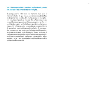 21

10) Os computadores, como os conhecemos, estão
em processo de uma sólida reinvenção.

Os computadores estão cada vez menores, mais leves e
mais conectados do que nunca, sem a necessidade de fios
ou de periféricos pesados. Em muitos casos, os smartpho-
nes e outros dispositivos móveis são suficientes para as
necessidades computacionais básicas, e apenas tarefas es-
pecializadas exigem um teclado, um grande monitor e um
mouse. Os celulares estão conectados a um ecossistema
de aplicativos suportados pelas tecnologias de computa-
ção em nuvem e que podem ser baixados e utilizados ins-
tantaneamente, pelo custo de apenas alguns centavos. À
medida que as capacidades e interfaces dos pequenos dis-
positivos computacionais melhoram, nossas ideias sobre
quando – ou se – um computador tradicional é necessário
também estão mudando.
 