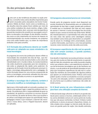 22

Os dez principais desafios




J
    unto com as dez tendências discutidas na seção ante-        3) O programa educacional precisa ser reinventado.
    rior, o conselho notou vários desafios importantes para
    serem encarados pelos educadores do Ensino Funda-           Grande parte do programa escolar atual disponível nas
mental e Médio do Brasil. Assim como as tendências, os          escolas brasileiras foi desenvolvida para um ambiente de
dez desafios descritos abaixo foram obtidos por meio de         aprendizado do tipo lápis e papel, guiado pelo professor.
uma análise cuidadosa dos atuais eventos, artigos, traba-       À medida que os estudantes são cada vez mais capazes
lhos e fontes similares, bem como por meio da experiência       de acessar a internet e outras tecnologias fora da escola,
pessoal dos membros do conselho em seus papéis como lí-         espera-se que o acesso na escola seja ainda maior. Ativida-
deres na educação e tecnologia. Os dez desafios classifica-     des interdisciplinares e o aprendizado mais ativo são cada
dos como os mais importantes em termos de impacto no            vez mais vistos não apenas como abordagens valiosas,
ensino/aprendizado nas escolas brasileiras nos próximos         mas também como meios para desenvolver as competên-
cinco anos estão listados aqui, na ordem de importância         cias do século 21. O diálogo entre universidades, escolas
atribuída a eles pelo conselho.                                 e partes interessadas, que levaria a uma nova perspectiva
                                                                nacional, neste momento ainda não estão ocorrendo.
1) A formação dos professores deveria ser modifi-
cada para ser adaptada aos novos estudantes e às                4) Incorporar experiências da vida real no aprendi-
novas tecnologias.                                              zado nem sempre acontece, e quando acontece,
                                                                não são valorizadas.
Os programas de ensino dos professores devem refletir as
necessidades dos estudantes dos dias de hoje, que che-          Este desafio é importante nas escolas primárias e secundá-
gam ao ambiente escolar já acostumados a uma cultura de         rias, pois ele resulta em falta de envolvimento no aprendi-
interatividade com o mundo e ideias. As escolas brasileiras     zado do lado dos estudantes que estão buscando relações
não estão atualmente preparadas para tais estudantes e          entre suas próprias vidas e suas experiências escolares. O
não estão se adaptando tão rápido como poderiam. Os             uso de ferramentas tecnológicas que já são familiares aos
programas de formação inicial de professores precisam in-       alunos, o uso de práticas de aprendizado baseadas em pro-
tegrar a tecnologia adequadamente com a pedagogia. Os           jetos que incorporem experiências da vida real e a orien-
recém-formados devem ter uma mínima compreensão de              tação dos membros da comunidade são algumas práticas
como as tecnologias comumente utilizadas fora das esco-         que apoiam um envolvimento maior. Práticas como essas
las podem ser aplicadas no ensino e no aprendizado.             podem ajudar a manter os estudantes na escola e prepará-
                                                                -los para uma educação, carreira e cidadania posteriores
2) Utilizar a tecnologia não é suficiente, também é             de uma forma que as práticas tradicionais não estão ob-
necessário modificar as metodologias de ensino.                 tendo sucesso.

Agora que a informação pode ser acessada a qualquer mo-         5) O Brasil precisa de uma infraestrutura melhor
mento e de qualquer lugar, o papel do professor está mu-        para fazer uma utilização completa da Internet.
dando. Os professores têm a responsabilidade de guiar os
estudantes, de ajudá-los a encontrar os recursos necessá-       A falta de banda larga suficiente no Brasil é um grande obs-
rios na internet, de avaliar de forma crítica suas escolhas e   táculo para o acesso a recursos, colaboração online e mui-
de utilizar a tecnologia para apoiar seu aprendizado. Novas     tas outras atividades comuns em outras partes do mundo,
pedagogias móveis e que envolvam a internet são neces-          mas que são pouco conhecidas no Brasil. Embora muitos
sárias e novas ideias, como a Flipped Classroom, devem          professores e alunos já possuem dispositivos móveis, ta-
ser aplicadas.                                                  refas simples como navegar na internet ainda não são co-
                                                                muns em grande parte da nação. Este desafio estimulou
 