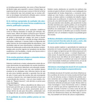 23

as iniciativas governamentais, tais como o Plano Nacional
de Banda Larga, para expandir o acesso à banda larga, na      Existem muitos obstáculos no caminho da melhoria das
esperança de que uma vez que o acesso à internet se torne     escolas em geral no Brasil, incluindo o uso inadequado (ou
mais onipresente seja mais provável que as escolas utili-     inapropriado) de fundos disponíveis, a constante neces-
zem as tecnologias normalmente utilizadas para o ensino       sidade por mais fundos, o adiamento na manutenção da
e aprendizado em outras partes do mundo.                      escola, os baixos salários e condições de trabalho inapro-
                                                              priadas para os professores. O sistema de ensino público
6) As métricas apropriadas de avaliação não aten-             precisa de uma administração melhor e com mais experi-
dem a emergência de novas formas acadêmicas de                ência para abordar estes desafios, pois atualmente muitas
autoria, publicação e pesquisa.                               decisões são feitas para o ganho político, em vez do ganho
                                                              educacional. Os tomadores de decisão que conhecem os
                                                              benefícios da colaboração e como a tecnologia pode ser
As abordagens tradicionais para avaliações acadêmicas
                                                              aplicada para encarar os desafios que as escolas encaram
como as métricas baseadas na citação, por exemplo, são,
                                                              poderiam criar um verdadeiro impacto na qualidade geral
muitas vezes, difíceis de aplicar à pesquisa que é dissemi-
                                                              das escolas.
nada ou conduzida através de mídias sociais. Novas formas
de análise a aprovação por colegas, tais como a classifi-
cação de leitores, inclusão e menção de blogs influentes,     9) Muitas atividades relacionadas ao aprendizado e
marcações, endereços, e retuites estão se originando das      ensino ocorrem fora das salas de aula e, assim, não
ações naturais da comunidade global de educadores, com        são parte das métricas de ensino tradicionais.
resultados cada vez mais interessantes e relevantes. Essas
formas de colaboração erudita ainda não são bem compre-       Os alunos podem explorar o aprendizado de materiais já
endidas pela corrente vigente de tomadores de decisões        presentes em muitas situações não relacionadas à escola,
acadêmicas e de faculdades, criando uma lacuna entre o        como em jogos e programas que eles talvez já possuam em
que é possível e o que é aceitável.                           casa, ou através de suas vastas – e sempre disponíveis –
                                                              redes sociais. As experiências que acontecem dentro e por
7) As escolas precisam abraçar a crescente mistura            perto desses locais são difíceis de serem ligadas à sala de
de aprendizado formal e informal.                             aula, pois elas tendem a acontecer por acaso em resposta
                                                              a uma necessidade imediata por conhecimento, em vez de
Palestras tradicionais e testes subsequentes ainda são ve-    serem relacionadas a assuntos estudados na escola.
ículos dominantes de aprendizado nas escolas brasileiras.
A fim de que os alunos obtenham uma educação comple-          10) Colocar a tecnologia do século 21 em escolas do
ta com experiência de mundo real, eles também devem           século 19 é um verdadeiro empreendimento.
envolver-se em atividades mais informais dentro da sala
de aula como também aprender a aprender fora da sala          Os métodos do século 19 mantém uma forte influência so-
de aula. A maior parte das escolas não está encorajando       bre as práticas de ensino em muitas escolas do Brasil hoje
os alunos a fazerem isto, nem experimentam arriscar com       em dia, da natureza arcaica e industrial de prédios esco-
o aprendizado dos mesmos – mas um novo modelo, cha-           lares existentes até os antigos modelos de aprendizado e
mado de “flipped classrom”, está abrindo as portas para       processos neles congregados. As escolas brasileiras estão
novas abordagens.                                             claramente sofrendo pressão para mudar. Muitos vêem as
A “flipped classrom” utiliza a abundância de vídeos na in-    novas tecnologias e novas ferramentas como o antídoto
ternet para permitir que os alunos aprendam novos con-        para um sistema que precisa urgentemente de uma atu-
ceitos e materiais fora da escola, preservando assim o        alização. A tarefa é enorme e as áreas rurais do país são
tempo dentro da sala para discussões, colaboração com         as que precisarão encarar o maior desafio, não apenas em
os colegas de sala, solução de problemas e experimentos.      termos de infraestrutura básica de informação e econo-
                                                              mia, mas também em termos de cultura e expectativas.
8) A qualidade do ensino público precisa ser me-
lhorada.
 