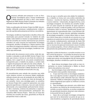 24

Metodologia



O
        processo utilizado para pesquisar e criar as Pers-    Uma vez que o conselho para esta edição foi estabeleci-
        pectivas Tecnológicas para o Ensino Fundamental       do, o trabalho se iniciou com uma análise sistemática da
        e Médio Brasileiro de 2012 a 2017: Uma Análise        literatura – recortes de imprensa, relatórios, dissertações
Regional por NMC Horizon Project é baseada nos métodos        e outros materiais – relacionados, de alguma forma, a uma
utilizados através do NMC Horizon Project                     tecnologia emergente. Os membros do conselho recebe-
                                                              ram um vasto conjunto de materiais de apoio quando o
Todas as publicações do Horizon Project da NMC são pro-       projeto foi iniciado, e então foi pedido a eles que fizessem
duzidas utilizando processos cuidadosamente criados e         comentários sobre os mesmos, identificando aqueles que
que são supridos pelas pesquisas primárias e secundárias.     aparentavam ser especialmente úteis, e que fizessem adi-
                                                              ções ao conjunto. O grupo discutiu aplicações existentes
Tecnologias, tendências importantes e desafios críticos são   da tecnologia emergente e criaram ideias sobre as novas.
examinados para possível inclusão no relatório de cada        Um critério chave para a inclusão de um assunto era a sua
edição. Cada relatório se baseia na especialidade conside-    relevância em potencial ao ensino e aprendizado no Brasil.
rável de conselhos de renome internacional que primeiro       Um conjunto cuidadosamente selecionado de feeds RSS
considera um vasto conjunto de importantes tecnologias        originados de dúzias de publicações relevantes garantiu
emergentes, desafios e tendências, e depois examina cada      que os recursos de apoio permanecessem atuais à medida
uma delas em progressivos detalhes, reduzindo o conjunto      que o projeto progrediu, e foram utilizados para informar o
até que a listagem final das tecnologias, tendências e de-    pensamento dos participantes durante o processo.
safios seja selecionada.
                                                              Seguindo a análise da literatura, o conselho envolveu-se no
Grande parte dos processos ocorre online, onde são cap-       foco central da pesquisa – as questões da pesquisa que são
turados e colocados na wiki da NMC Horizon Project. Esta      o núcleo do NMC Horizon Project. Essas questões foram
wiki, que cresceu e tornou-se uma fonte de centenas de        criadas para extrair uma abrangente lista de interessantes
páginas, tem o papel de ser uma janela completamente          tecnologias, desafios e tendências a partir do conselho:
transparente para o trabalho do projeto, e contém todo
o registro da pesquisa de cada uma das várias edições. A        1.	 Quais dessas tecnologias chave serão as mais im-
seção da wiki utilizada para as Perspectivas Tecnológicas       portantes no ensino Fundamental e Médio no Brasil
para o Ensino Fundamental e Médio Brasileiro de 2012 a          dentro dos próximos cinco anos?
2017 pode ser encontrada em brasil.wiki.nmc.org.                2.	 Que tecnologias chave estão faltando em nossa lis-
                                                                ta? Considere estas questões relacionadas:
Os procedimentos para seleção dos assuntos que estão               a.	 O que você lista entre as tecnologias estabeleci-
neste relatório incluem um processo Delphi modificado,             das e que algumas escolas e programas de aprendi-
refinado através dos anos de produção da série NMC Ho-             zado brasileiros estão utilizando hoje que, indiscuti-
rizon Report, e eles se iniciam por meio da formação de            velmente, TODAS as instituições e programas deviam
um conselho. Como uma estratégia geral, os conselhos               utilizar largamente para apoiar ou melhorar o ensino
da Horizon Project têm o papel de representar uma vasta            e o aprendizado?
gama de experiências e interesses, mas com cada membro             b.	 Que tecnologias que possuem uma sólida base
adicionando uma especialidade particularmente relevan-             de usuários nas indústrias de entretenimento e con-
te. Até o momento, centenas de praticantes e especialis-           sumidor, ou outras indústrias, as escolas e programas
tas reconhecidos internacionalmente participaram dos               de aprendizado brasileiros deveriam estar ativamen-
Conselhos NMC Horizon Project. Todo ano um terço dos               te buscando formas de aplicar?
membros do conselho são novos, garantindo um fluxo de              c.	 Quais são as principais tecnologias emergentes
perspectivas novas a cada ano.                                     que você vê se desenvolver ao ponto de que as es-
                                                                   colas brasileiras e programas de aprendizado devam
 