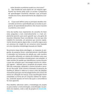 25

      notar durante os próximos quatro ou cinco anos?
  3.	 Que tendências você espera ter um impacto signi-
  ficante nas formas pelas quais as escolas e programas
  de aprendizagem brasileiros abordam suas principais
  missões de ensino, desenvolvimento de cidadania e ser-
  viço?

  4.	 O que você define como os principais desafios rela-
  cionados ao ensino e aprendizado que as escolas ou pro-
  gramas de aprendizado brasileiros irão encarar durante
  os próximos cinco anos?

Uma das tarefas mais importantes do conselho foi fazer
estas perguntas o mais sistematicamente e o mais am-
plamente possível, para assim garantir que uma gama de
assuntos relevantes fosse considerada. Uma vez que este
trabalho foi concluído, um processo que ocorreu rapida-
mente durante apenas alguns dias, o conselho seguiu para
um processo de criação de um consenso único baseado
em uma interativa metodologia baseada em Delphi.

Na primeira etapa desta abordagem, as respostas às per-
guntas da pesquisa foram sistematicamente classificadas
e colocadas nos horizontes de adoção por cada membro
do conselho utilizando um sistema de múltiplos votos que
permitiu que os membros considerassem suas seleções. A
cada membro foi pedido que identificasse o prazo durante
o qual eles achavam que a tecnologia entraria em utiliza-
ção vigente – definido para o propósito do projeto como
20% das instituições adotando o mesmo durante o perío-
do em discussão. (Este número é baseado na pesquisa de
Geoffrey A. Moore e refere-se à massa crítica de adoções
necessárias para que uma tecnologia tenha uma chance de
entrar em utilização em massa). Essas classificações foram
compiladas na forma de um conjunto coletivo de respos-
tas, contendo aquelas em torno das quais a concordância
foi mais aparente.

Para detalhes adicionais sobre a metodologia do projeto
ou para analisar a instrumentação, a classificação e os pro-
dutos do relatório, visite a wiki do projeto em brasil.wiki.
nmc.org.
 