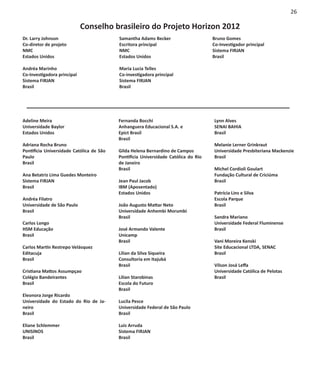 26

                             Conselho brasileiro do Projeto Horizon 2012
Dr. Larry Johnson                         Samantha Adams Becker                     Bruno Gomes
Co-diretor de projeto                     Escritora principal                       Co-Investigador principal
NMC                                       NMC                                       Sistema FIRJAN
Estados Unidos                            Estados Unidos                            Brasil

Andréa Marinho                            Maria Lucia Telles
Co-Investigadora principal                Co-investigadora principal
Sistema FIRJAN                            Sistema FIRJAN
Brasil                                    Brasil




Adeline Meira                             Fernanda Bocchi                           Lynn Alves
Universidade Baylor                       Anhanguera Educacional S.A. e             SENAI BAHIA
Estados Unidos                            Epict Brasil                              Brasil
                                          Brasil
Adriana Rocha Bruno                                                                 Melanie Lerner Grinkraut
Pontifícia Universidade Católica de São   Gilda Helena Bernardino de Campos         Universidade Presbiteriana Mackenzie
Paulo                                     Pontifícia Universidade Católica do Rio   Brasil
Brasil                                    de Janeiro
                                          Brasil                                    Michel Cordioli Goulart
Ana Betatriz Lima Guedes Monteiro                                                   Fundação Cultural de Criciúma
Sistema FIRJAN                            Jean Paul Jacob                           Brasil
Brasil                                    IBM (Aposentado)
                                          Estados Unidos                            Patrícia Lins e Silva
Andréa Filatro                                                                      Escola Parque
Universidade de São Paulo                 João Augusto Mattar Neto                  Brasil
Brasil                                    Universidade Anhembi Morumbi
                                          Brasil                                    Sandra Mariano
Carlos Longo                                                                        Universidade Federal Fluminense
HSM Educação                              José Armando Valente                      Brasil
Brasil                                    Unicamp
                                          Brasil                                    Vani Moreira Kenski
Carlos Martín Restrepo Velásquez                                                    Site Educacional LTDA, SENAC
Editacuja                                 Lilian da Silva Siqueira                  Brasil
Brasil                                    Consultoria em Itajubá
                                          Brasil                                    Vilson Josá Leffa
Cristiana Mattos Assumpçao                                                          Universidade Católica de Pelotas
Colégio Bandeirantes                      Lilian Starobinas                         Brasil
Brasil                                    Escola do Futuro
                                          Brasil
Eleonora Jorge Ricardo
Universidade do Estado do Rio de Ja-      Lucila Pesce
neiro                                     Universidade Federal de São Paulo
Brasil                                    Brasil

Eliane Schlemmer                          Luis Arruda
UNISINOS                                  Sistema FIRJAN
Brasil	                                   Brasil	
 