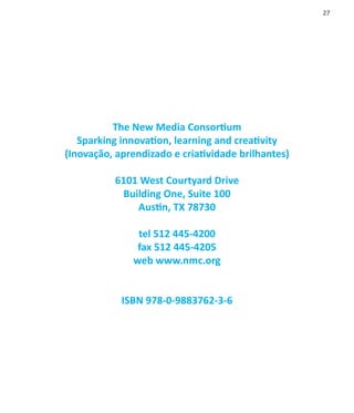 27




          The New Media Consortium
   Sparking innovation, learning and creativity
(Inovação, aprendizado e criatividade brilhantes)

          6101 West Courtyard Drive
           Building One, Suite 100
              Austin, TX 78730

               tel 512 445-4200
               fax 512 445-4205
              web www.nmc.org


            ISBN 978-0-9883762-3-6
 