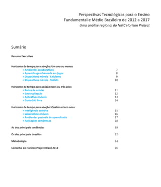 Perspectivas Tecnológicas para o Ensino
                             Fundamental e Médio Brasileiro de 2012 a 2017
                                      Uma análise regional do NMC Horizon Project




Sumário
Resumo Executivo											
	

Horizonte de tempo para adoção: Um ano ou menos
	        > Ambientes colaborativos			             		        7
	        > Aprendizagem baseada em jogos		       		         8
	        > Dispositivos móveis - Celulares	     			         9
	        > Dispositivos móveis - Tablets					              10

Horizonte de tempo para adoção: Dois ou três anos
	        > Redes de celular							                         11
	        > Geolocalização							                           12
	        > Aplicativos móveis						                        13
	        > Conteúdo livre							                           14

Horizonte de tempo para adoção: Quatro a cinco anos
	        > Inteligência coletiva						                     15
	        > Laboratórios móveis						                       16
	        > Ambientes pessoais de aprendizado					          17
	        > Aplicações semânticas						                     18

As dez principais tendências							 19

Os dez principais desafios							                          22

Metodologia								 24

Conselho do Horizon Project Brasil 2012					 26
 