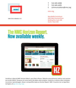 T    512-445-4200
                                                                   T    512-445-4205
                                                                   E    communications@nmc.org

                                                                   nmc.org

                                                                   New Media Consortium
    ISBN 978-0-9846601-4-8                                         6101 West Courtard Drive
                                                                   Building One, Suite 100
                                                                   Austin, Texas USA




Introduza o App do NMC Horizon Edtech para iPad e iPhone. Obtenha semanalmente notícias mais quentes
do mundo Edtech. Pesquise em nosso banco de dados sobre projetos, relatórios e notícias sobre inovações
no ensino e aprendizagem. Baixe e compartilhe todos os Horizon Report NMC. Encontre-nos na App Store
da Apple, em go.nmc.org / app
 