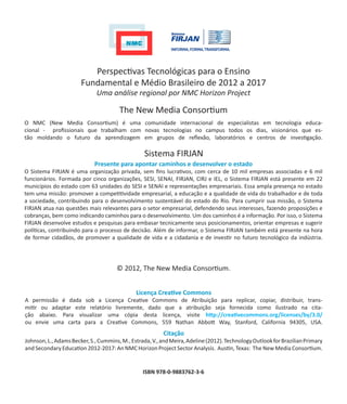 Perspectivas Tecnológicas para o Ensino
                       Fundamental e Médio Brasileiro de 2012 a 2017
                             Uma análise regional por NMC Horizon Project

                                       The New Media Consortium
O NMC (New Media Consortium) é uma comunidade internacional de especialistas em tecnologia educa-
cional - profissionais que trabalham com novas tecnologias no campus todos os dias, visionários que es-
tão moldando o futuro da aprendizagem em grupos de reflexão, laboratórios e centros de investigação.

                                                 Sistema FIRJAN
                            Presente para apontar caminhos e desenvolver o estado
O Sistema FIRJAN é uma organização privada, sem fins lucrativos, com cerca de 10 mil empresas associadas e 6 mil
funcionários. Formada por cinco organizações, SESI, SENAI, FIRJAN, CIRJ e IEL, o Sistema FIRJAN está presente em 22
municípios do estado com 63 unidades do SESI e SENAI e representações empresariais. Essa ampla presença no estado
tem uma missão: promover a competitividade empresarial, a educação e a qualidade de vida do trabalhador e de toda
a sociedade, contribuindo para o desenvolvimento sustentável do estado do Rio. Para cumprir sua missão, o Sistema
FIRJAN atua nas questões mais relevantes para o setor empresarial, defendendo seus interesses, fazendo proposições e
cobranças, bem como indicando caminhos para o desenvolvimento. Um dos caminhos é a informação. Por isso, o Sistema
FIRJAN desenvolve estudos e pesquisas para embasar tecnicamente seus posicionamentos, orientar empresas e sugerir
políticas, contribuindo para o processo de decisão. Além de informar, o Sistema FIRJAN também está presente na hora
de formar cidadãos, de promover a qualidade de vida e a cidadania e de investir no futuro tecnológico da indústria.




                                      © 2012, The New Media Consortium.


                                              Licença Creative Commons
A permissão é dada sob a Licença Creative Commons de Atribuição para replicar, copiar, distribuir, trans-
mitir ou adaptar este relatório livremente, dado que a atribuição seja fornecida como ilustrado na cita-
ção abaixo. Para visualizar uma cópia desta licença, visite http://creativecommons.org/licenses/by/3.0/
ou envie uma carta para a Creative Commons, 559 Nathan Abbott Way, Stanford, California 94305, USA.
                                                         Citação
Johnson, L., Adams Becker, S., Cummins, M., Estrada, V., and Meira, Adeline (2012). Technology Outlook for Brazilian Primary
and Secondary Education 2012-2017: An NMC Horizon Project Sector Analysis. Austin, Texas: The New Media Consortium.


                                                 ISBN 978-0-9883762-3-6
 