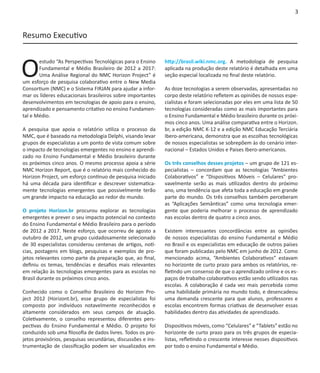 3


Resumo Executivo



O
       estudo “As Perspectivas Tecnológicas para o Ensino     http://brasil.wiki.nmc.org. A metodologia de pesquisa
       Fundamental e Médio Brasileiro de 2012 a 2017:         aplicada na produção deste relatório é detalhada em uma
       Uma Análise Regional do NMC Horizon Project” é         seção especial localizada no final deste relatório.
um esforço de pesquisa colaborativo entre o New Media
Consortium (NMC) e o Sistema FIRJAN para ajudar a infor-      As doze tecnologias a serem observadas, apresentadas no
mar os líderes educacionais brasileiros sobre importantes     corpo deste relatório refletem as opiniões de nossos espe-
desenvolvimentos em tecnologias de apoio para o ensino,       cialistas e foram selecionadas por eles em uma lista de 50
aprendizado e pensamento critativo no ensino Fundamen-        tecnologias consideradas como as mais importantes para
tal e Médio.                                                  o Ensino Fundamental e Médio brasileiro durante os próxi-
                                                              mos cinco anos. Uma análise comparativa entre o Horizon.
A pesquisa que apoia o relatório utiliza o processo da        br, a edição NMC K-12 e a edição NMC Educação Terciária
NMC, que é baseado na metodologia Delphi, visando levar       Ibero-americana, demonstra que as escolhas tecnológicas
grupos de especialistas a um ponto de vista comum sobre       de nossos especialistas se sobrepõem às do cenário inter-
o impacto de tecnologias emergentes no ensino e aprendi-      nacional – Estados Unidos e Paises Ibero-americanos.
zado no Ensino Fundamental e Médio brasileiro durante
os próximos cinco anos. O mesmo processo apoia a série        Os três conselhos desses projetos – um grupo de 121 es-
NMC Horizon Report, que é o relatório mais conhecido do       pecialistas – concordam que as tecnologias “Ambientes
Horizon Project, um esforço contínuo de pesquisa iniciado     Colaborativos” e “Dispositivos Móveis – Celulares” pro-
há uma década para identificar e descrever sistematica-       vavelmente serão as mais utilizados dentro do próximo
mente tecnologias emergentes que possivelmente terão          ano, uma tendência que afeta toda a educação em grande
um grande impacto na educação ao redor do mundo.              parte do mundo. Os três conselhos também perceberam
                                                              as “Aplicações Semânticas” como uma tecnologia emer-
O projeto Horizon.br procurou explorar as tecnologias         gente que poderia melhorar o processo de aprendizado
emergentes e prever o seu impacto potencial no contexto       nas escolas dentro de quatro a cinco anos.
do Ensino Fundamental e Médio Brasileiro para o período
de 2012 a 2017. Neste esforço, que ocorreu de agosto a        Existem interessantes concordâncias entre as opiniões
outubro de 2012, um grupo cuidadosamente selecionado          de nossos especialistas do ensino Fundamental e Médio
de 30 especialistas considerou centenas de artigos, notí-     no Brasil e os especialistas em educação de outros países
cias, postagens em blogs, pesquisas e exemplos de pro-        que foram publicadas pelo NMC em junho de 2012. Como
jetos relevantes como parte da preparação que, ao final,      mencionado acima, “Ambientes Colaborativos” estavam
definiu os temas, tendências e desafios mais relevantes       no horizonte de curto prazo para ambos os relatórios, re-
em relação às tecnologias emergentes para as escolas no       fletindo um consenso de que o aprendizado online e os es-
Brasil durante os próximos cinco anos.                        paços de trabalho colaborativos estão sendo utilizados nas
                                                              escolas. A colaboração é cada vez mais percebida como
Conhecido como o Conselho Brasileiro do Horizon Pro-          uma habilidade primária no mundo todo, e desencadeou
ject 2012 (Horizont.br), esse grupo de especialistas foi      uma demanda crescente para que alunos, professores e
composto por indivíduos notavelmente reconhecidos e           escolas encontrem formas criativas de desenvolver essas
altamente considerados em seus campos de atuação.             habilidades dentro das atividades de aprendizado.
Coletivamente, o conselho representou diferentes pers-
pectivas do Ensino Fundamental e Médio. O projeto foi         Dispositivos móveis, como “Celulares” e “Tablets” estão no
conduzido sob uma filosofia de dados livres. Todos os pro-    horizonte de curto prazo para os três grupos de especia-
jetos provisórios, pesquisas secundárias, discussões e ins-   listas, refletindo o crescente interesse nesses dispositivos
trumentação de classificação podem ser visualizados em        por todo o ensino Fundamental e Médio.
 
